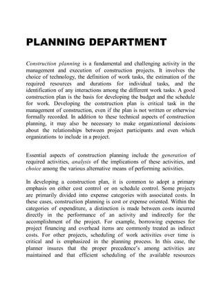 PLANNING DEPARTMENT
Construction planning is a fundamental and challenging activity in the
management and execution of construction projects. It involves the
choice of technology, the definition of work tasks, the estimation of the
required resources and durations for individual tasks, and the
identification of any interactions among the different work tasks. A good
construction plan is the basis for developing the budget and the schedule
for work. Developing the construction plan is critical task in the
management of construction, even if the plan is not written or otherwise
formally recorded. In addition to these technical aspects of construction
planning, it may also be necessary to make organizational decisions
about the relationships between project participants and even which
organizations to include in a project.
Essential aspects of construction planning include the generation of
required activities, analysis of the implications of these activities, and
choice among the various alternative means of performing activities.
In developing a construction plan, it is common to adopt a primary
emphasis on either cost control or on schedule control. Some projects
are primarily divided into expense categories with associated costs. In
these cases, construction planning is cost or expense oriented. Within the
categories of expenditure, a distinction is made between costs incurred
directly in the performance of an activity and indirectly for the
accomplishment of the project. For example, borrowing expenses for
project financing and overhead items are commonly treated as indirect
costs. For other projects, scheduling of work activities over time is
critical and is emphasized in the planning process. In this case, the
planner insures that the proper precedence’s among activities are
maintained and that efficient scheduling of the available resources
 