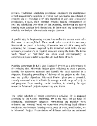 prevails. Traditional scheduling procedures emphasize the maintenance
of task precedence’s (resulting in critical path scheduling procedures) or
efficient use of resources over time (resulting in job shop scheduling
procedures). Finally, most complex projects require consideration of
cost and scheduling over time, so that planning, monitoring and record
keeping must consider both dimensions. In these cases, the integration of
schedule and budget information is a major concern.
A parallel step in the planning process is to define the various work tasks
that must be accomplished. These work tasks represent the necessary
framework to permit scheduling of construction activities, along with
estimating the resources required by the individual work tasks, and any
necessary precedence’s or required sequence among the tasks. The terms
work "tasks" or "activities" are often used interchangeably in
construction plans to refer to specific, defined items of work.
Planning department in L&T uses Microsoft Project as a powering tool
for reducing risk. Microsoft Project gives efficiency to plan a project,
identify the resources required and identify the tasks required in a
sequence, increasing probability of delivery of the project to the time,
cost and quality objectives. Microsoft Project gives you a powerful,
visually enhanced way to effectively manage a wide range of projects
and programs. From meeting crucial deadlines, to selecting the right
resources, Microsoft project empowering your teams.
The initial schedule of major construction activities S0 is prepared
according to the Clients preference. S0 is the basis for all types of
scheduling. Preliminary schedules representing the monthly work
estimates are prepared based on experience considering local climate
conditions, environment, learning curve, pace of work, mobilization, etc
in Microsoft Project. Productivities of different activities are estimated
 
