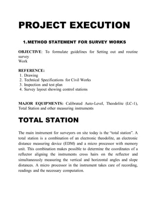 PROJECT EXECUTION
1.METHOD STATEMENT FOR SURVEY WORKS
OBJECTIVE: To formulate guidelines for Setting out and routine
survey
Work
REFERENCE:
1. Drawing
2. Technical Specifications for Civil Works
3. Inspection and test plan
4. Survey layout showing control stations
MAJOR EQUIPMENTS: Calibrated Auto-Level, Theodolite (LC-1),
Total Station and other measuring instruments
TOTAL STATION
The main instrument for surveyors on site today is the “total station”. A
total station is a combination of an electronic theodolite, an electronic
distance measuring device (EDM) and a micro processor with memory
unit. This combination makes possible to determine the coordinates of a
reflector aligning the instruments cross hairs on the reflector and
simultaneously measuring the vertical and horizontal angles and slope
distances. A micro processor in the instrument takes care of recording,
readings and the necessary computation.
 