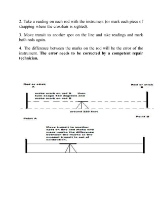 2. Take a reading on each rod with the instrument (or mark each piece of
strapping where the crosshair is sighted).
3. Move transit to another spot on the line and take readings and mark
both rods again.
4. The difference between the marks on the rod will be the error of the
instrument. The error needs to be corrected by a competent repair
technician.
 