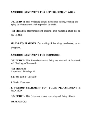 2. METHOD STATEMENT FOR REINFORCEMENT WORK
OBJECTIVE: This procedure covers method for cutting, bending and
Tying of reinforcement and inspection of works.
REFERENCE: Reinforcement placing and handling shall be as
per IS-456
MAJOR EQUIPMENTS: Bar cutting & bending machines, rebar
tying tool.
3. METHOD STATEMENT FOR FORMWORK
OBJECTIVE: This Procedure covers fixing and removal of formwork
and Checking of formwork.
REFERENCE:
1. Approved Drawings 48
2. IS 456 & IS 6461(Part 5)
3. Tender Document
4. METHOD STATEMENT FOR BOLTS PROCUREMENT &
FIXATION
OBJECTIVE: This Procedure covers procuring and fixing of bolts.
REFERENCE:
 