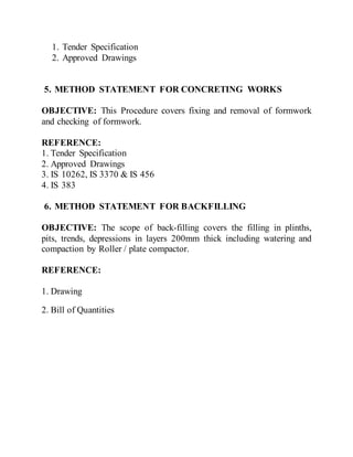 1. Tender Specification
2. Approved Drawings
5. METHOD STATEMENT FOR CONCRETING WORKS
OBJECTIVE: This Procedure covers fixing and removal of formwork
and checking of formwork.
REFERENCE:
1. Tender Specification
2. Approved Drawings
3. IS 10262, IS 3370 & IS 456
4. IS 383
6. METHOD STATEMENT FOR BACKFILLING
OBJECTIVE: The scope of back-filling covers the filling in plinths,
pits, trends, depressions in layers 200mm thick including watering and
compaction by Roller / plate compactor.
REFERENCE:
1. Drawing
2. Bill of Quantities
 