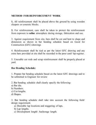 METHOD FOR REINFORCEMENT WORK
1. All reinforcement shall be placed above the ground by using wooden
sleepers or concrete blocks.
2. For reinforcement, care shall be taken to protect the reinforcement
from exposure to saline atmosphere during storage, fabrication and use.
3. Against requirement from site, bars shall be cut and bent to shape and
dimension as shown in bar bending schedule based on Good for
Construction (GFC) drawings
4. Reinforcement shall be tied as per the latest GFC drawing and any
extra bars provided at site shall be recorded in the pour card/ lap register.
5. Unusable cut rods and scrap reinforcement shall be properly placed at
yard.
Bar Bending Schedule:
1. Prepare bar bending schedule based on the latest GFC drawings and to
be submitted to Engineer for review
2. Bar bending schedule shall clearly specify the following:
a) Bar dia.
b) Numbers.
c) Cut-lengths.
d) Shapes.
3. Bar bending schedule shall take into account the following field/
design requirement.
a) Desirable lap locations and staggering of laps.
b) Lap lengths.
c) Development length/ Anchorage length.
 