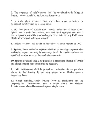 5. The sequence of reinforcement shall be correlated with fixing of
inserts, sleeves, conduits, anchors and formworks.
6. In walls, place accurately bent spacer bars wired to vertical or
horizontal bars between successive rows.
7. No steel parts of spacers sure allowed inside the concrete cover.
Spacer blocks made from cement, sand and small aggregate shall match
the mix proportion of the surrounding concrete. Alternatively PVC cover
blocks of approved make can be used.
8. Spacers, cover blocks should be of concrete of same strength or PVC
9. Spacers, chairs and other supports detailed on drawings, together with
such other supports as may be necessary, should be used to maintain the
specified nominal cover to the steel reinforcement.
10. Spacers or chairs should be placed at a maximum spacing of 1.0mtr
and closer spacing may sometimes be necessary.
11. All reinforcement shall be placed and maintained in the positions
shown in the drawing by providing proper cover blocks, spacers,
supporting bars.
12. Rough handling, shock loading (Prior to embedment) and the
dropping of reinforcement from a height should be avoided.
Reinforcement should be secured against displacement.
 