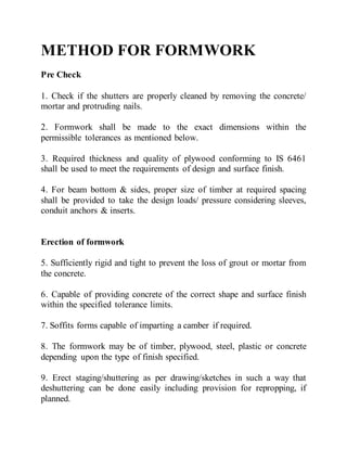 METHOD FOR FORMWORK
Pre Check
1. Check if the shutters are properly cleaned by removing the concrete/
mortar and protruding nails.
2. Formwork shall be made to the exact dimensions within the
permissible tolerances as mentioned below.
3. Required thickness and quality of plywood conforming to IS 6461
shall be used to meet the requirements of design and surface finish.
4. For beam bottom & sides, proper size of timber at required spacing
shall be provided to take the design loads/ pressure considering sleeves,
conduit anchors & inserts.
Erection of formwork
5. Sufficiently rigid and tight to prevent the loss of grout or mortar from
the concrete.
6. Capable of providing concrete of the correct shape and surface finish
within the specified tolerance limits.
7. Soffits forms capable of imparting a camber if required.
8. The formwork may be of timber, plywood, steel, plastic or concrete
depending upon the type of finish specified.
9. Erect staging/shuttering as per drawing/sketches in such a way that
deshuttering can be done easily including provision for repropping, if
planned.
 