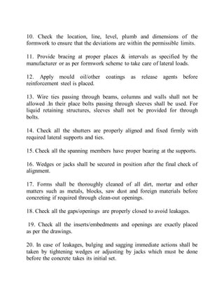 10. Check the location, line, level, plumb and dimensions of the
formwork to ensure that the deviations are within the permissible limits.
11. Provide bracing at proper places & intervals as specified by the
manufacturer or as per formwork scheme to take care of lateral loads.
12. Apply mould oil/other coatings as release agents before
reinforcement steel is placed.
13. Wire ties passing through beams, columns and walls shall not be
allowed .In their place bolts passing through sleeves shall be used. For
liquid retaining structures, sleeves shall not be provided for through
bolts.
14. Check all the shutters are properly aligned and fixed firmly with
required lateral supports and ties.
15. Check all the spanning members have proper bearing at the supports.
16. Wedges or jacks shall be secured in position after the final check of
alignment.
17. Forms shall be thoroughly cleaned of all dirt, mortar and other
matters such as metals, blocks, saw dust and foreign materials before
concreting if required through clean-out openings.
18. Check all the gaps/openings are properly closed to avoid leakages.
19. Check all the inserts/embedments and openings are exactly placed
as per the drawings.
20. In case of leakages, bulging and sagging immediate actions shall be
taken by tightening wedges or adjusting by jacks which must be done
before the concrete takes its initial set.
 