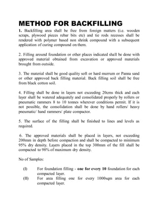 METHOD FOR BACKFILLING
1. Backfilling area shall be free from foreign matters (i.e. wooden
scraps, plywood pieces rebar bits etc) and tie rods recesses shall be
rendered with polymer based non shrink compound with a subsequent
application of curing compound on them.
2. Filling around foundation or other places indicated shall be done with
approved material obtained from excavation or approved materials
brought from outside.
3. The material shall be good quality soft or hard murrum or Panna sand
or other approved back filling material. Back filling soil shall be free
from black cotton soil.
4. Filling shall be done in layers not exceeding 20cms thick and each
layer shall be watered adequately and consolidated properly by rollers or
pneumatic rammers 8 to 10 tonnes wherever conditions permit. If it is
not possible, the consolidation shall be done by hand rollers/ heavy
pneumatic/ hand rammers/ plate compactor.
5. The surface of the filling shall be finished to lines and levels as
required.
6. The approved materials shall be placed in layers, not exceeding
200mm in depth before compaction and shall be compacted to minimum
95% dry density. Layers placed in the top 300mm of the fill shall be
compacted to 98% of maximum dry density.
No of Samples:
(I) For foundation filling - one for every 10 foundation for each
compacted layer.
(II) For area filling one for every 1000sqm area for each
compacted layer.
 