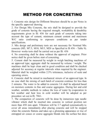 METHOD FOR CONCRETING
1. Concrete mix design for Different Structure should be as per Notes in
the specific approved drawing.
2. For Design Mix Concrete, the mix shall be designed to provide the
grade of concrete having the required strength, workability & durability
requirements given in IS: 456 for each grade of concrete taking into
account the type of cement, minimum cement content and maximum
W/C ratio conforming to exposure conditions as per tender
specifications.
3. Mix design and preliminary tests are not necessary for Nominal Mix
concrete (M5, M7.5, M10, M15, M20 as Specified in IS 456 - Table 9).
However works tests shall be carried out as per IS: 456
4. No concreting shall be done without the approval of engineer. Prior
notice shall be given before start of concreting.
5. Cement shall be measured by weight in weigh batching machines of
an approved type; aggregate shall be measured by volume / weight. The
machines shall be kept clean and in good condition and shall be checked
adjusted for accuracy at regular intervals when required by the engineer.
Material shall be weighed within 2.5% tolerances, inclusive of scale and
operating errors.
6. Concrete shall be mixed in mechanical mixers of an approved type. In
no case shall the mixing of each batch of concrete continue for less than
2 minutes. The water to be added in concrete 3.6 shall be adjusted based
on moisture contents in fine and coarse aggregates. During hot and cold
weather, suitable methods to reduce the loss of water by evaporation in
hot weather and heat loss in cold weather will be adopted as per
procedure set out in IS: 7861.
7. The compaction of concrete will be done by immersion type needle
vibrator which shall be inserted into concrete in vertical position not
more than 450 mm apart. Vibration will be 3.7 applied systematically to
cover all areas immediately after placing concrete and will be stopped
when the concrete flattens and takes up a glistening appearance or rise of
entrapped air ceases or coarse aggregate blends into the surface but does
 