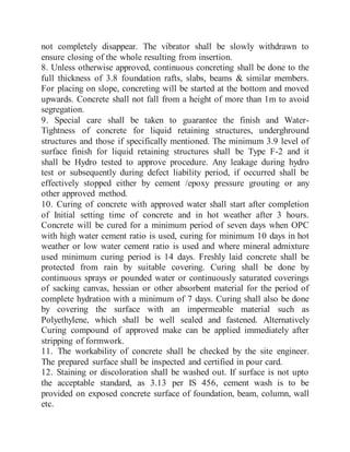 not completely disappear. The vibrator shall be slowly withdrawn to
ensure closing of the whole resulting from insertion.
8. Unless otherwise approved, continuous concreting shall be done to the
full thickness of 3.8 foundation rafts, slabs, beams & similar members.
For placing on slope, concreting will be started at the bottom and moved
upwards. Concrete shall not fall from a height of more than 1m to avoid
segregation.
9. Special care shall be taken to guarantee the finish and Water-
Tightness of concrete for liquid retaining structures, underghround
structures and those if specifically mentioned. The minimum 3.9 level of
surface finish for liquid retaining structures shall be Type F-2 and it
shall be Hydro tested to approve procedure. Any leakage during hydro
test or subsequently during defect liability period, if occurred shall be
effectively stopped either by cement /epoxy pressure grouting or any
other approved method.
10. Curing of concrete with approved water shall start after completion
of Initial setting time of concrete and in hot weather after 3 hours.
Concrete will be cured for a minimum period of seven days when OPC
with high water cement ratio is used, curing for minimum 10 days in hot
weather or low water cement ratio is used and where mineral admixture
used minimum curing period is 14 days. Freshly laid concrete shall be
protected from rain by suitable covering. Curing shall be done by
continuous sprays or pounded water or continuously saturated coverings
of sacking canvas, hessian or other absorbent material for the period of
complete hydration with a minimum of 7 days. Curing shall also be done
by covering the surface with an impermeable material such as
Polyethylene, which shall be well sealed and fastened. Alternatively
Curing compound of approved make can be applied immediately after
stripping of formwork.
11. The workability of concrete shall be checked by the site engineer.
The prepared surface shall be inspected and certified in pour card.
12. Staining or discoloration shall be washed out. If surface is not upto
the acceptable standard, as 3.13 per IS 456, cement wash is to be
provided on exposed concrete surface of foundation, beam, column, wall
etc.
 