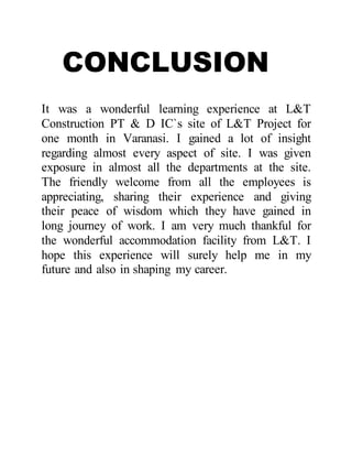 CONCLUSION
It was a wonderful learning experience at L&T
Construction PT & D IC`s site of L&T Project for
one month in Varanasi. I gained a lot of insight
regarding almost every aspect of site. I was given
exposure in almost all the departments at the site.
The friendly welcome from all the employees is
appreciating, sharing their experience and giving
their peace of wisdom which they have gained in
long journey of work. I am very much thankful for
the wonderful accommodation facility from L&T. I
hope this experience will surely help me in my
future and also in shaping my career.
 