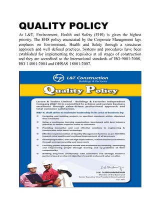 QUALITY POLICY
At L&T, Environment, Health and Safety (EHS) is given the highest
priority. The EHS policy enunciated by the Corporate Management lays
emphasis on Environment, Health and Safety through a structures
approach and well defined practices. Systems and procedures have been
established for implementing the requisites at all stages of construction
and they are accredited to the International standards of ISO 9001:2008,
ISO 14001:2004 and OHSAS 18001:2007.
 