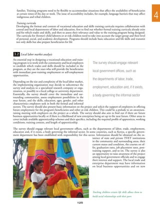 families. Training programs need to be flexible to accommodate situations that affect the availability of beneficiaries
   at certain times of the day or week. The issue of accessibility includes, for example, language barriers that may affect
   indigenous and tribal children.                                                                                                4
  Training curricula
  Developing the format and content of vocational education and skills training curricula requires collaboration with
  central and local departments of labor and education, first to find out whether formal training curricula already exist
  and for which trades and skills, and then to assess their relevance and value to the training program being designed.
  The curricula for (former) child laborers or at-risk children need to take into account the target group and their level
  of personal, social, and academic development. Programs should include basic education and life skills and transmit
  not only skills but also prepare beneficiaries for life



3.2 Local labor market analysis
An essential step in designing a vocational education and train-
ing program is to work with the community and local employers              The survey should engage relevant
to establish which trades and skills should be included in the
program, as they are the ones who will provide the beneficiaries
with immediate post-training employment or self-employment                 local government offices, such as
opportunities.
                                                                           the departments of labor, trade,
Depending on the size and complexity of the local labor market,
the implementing organization may decide to subcontract the
survey and analysis to a specialized research company or orga-              employment, education and, if it exists,
nization, or possibly to a local college or university department.
Essentially, the survey should cover the immediate and sur-                 a body governing the informal sector
rounding communities, assess employment possibilities in the
near future, and the skills, education, ages, gender, and other
characteristics employers seek in both the formal and informal
sectors. The survey should also present basic information on the project and solicit the support of employers in offering
future employment for the program’s beneficiaries and other at-risk children. This could be a prelude to an awareness-
raising meeting with employers on the project as a whole. The survey should also aim to find out if there are future
business opportunities locally or if there is a likelihood of new enterprises being set up in the near future. Other areas to
cover include available apprenticeship schemes and their specifics, including the required profile of apprentices, working
conditions, training content, and length of apprenticeship.

The survey should engage relevant local government offices, such as the departments of labor, trade, employment,
education and, if it exists, a body governing the informal sector. In some countries, such as Kenya, a specific govern-
ment department has been established with responsibility for this sector. Information should be obtained on the ex-
                                                                        istence of state and private TVET institutions
                                                                        in the community and surrounding areas, their
                                                                        current status and condition, the courses on of-
                                                                        fer, graduation rates, job placement rates, post-
                                                                        training support, and so on. The survey is also
                                                                        an opportunity to raise awareness of the project
                                                                        among local government officials and to engage
                                                                        their interest and support. The local trade and
                                                                        enterprise department may have information
                                                                        on local business opportunities and on new




                                                                           Teaching children certain life skills allows them to
                                                                           build social relationships with their peers

                                                            125
 