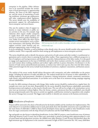 enterprises in the pipeline. Other informa-

4   tion to be researched includes the involve-
    ment of local government in apprenticeship
    schemes, the status of the labor inspector-
    ate, and the extent of monitoring of work-
    ing conditions, minimum age employment,
    and other employment-related legislation.
    The survey should cover the availability of
    government support for self-employment,
    micro-enterprise, and micro-finance.

    One area for analysis is that of support in-
    dustries to major industries or public sec-
    tor activities in the area. For example, large
    industries often require smaller companies
    to supply them with related products and
    services or to perform product finishing ser-
    vices. Public sector offices also often require
    outside services and products, such as statio-
    nery, maintenance, and cleaning. All of these Skill training must be able to address knowledge, attitudes, and practices in
    support activities create business and em- child-friendly ways
    ployment opportunities, some of which may
    as yet be unexplored. Therefore, as well as looking at what already exists, the survey should consider what opportunities
    could be created. This is especially useful for those setting up self-employment or micro-enterprise activities.

    The survey should also seek to identify the presence and activity of trade unions and other workers’ or professional or-
    ganizations and to involve them in assessing the local labor market. These organizations have a different perspective to
    that of employers and local government and will help to provide a balanced picture of the labor market. It is also good
    to engage such organizations on the issue of child labor and involve them in project activities. For example, trade unions
    can teach trainees about working conditions and workers’ rights and how to protect themselves. Involvement is in the
    interests of trade unions and professional associations, as trainees may wish to join up once they enter the labor market.
    Other potential targets for the survey include local chambers of commerce, employers’ associations, and business associa-
    tions.

    The analysis of the survey results should inform discussions with community and other stakeholders on the project
    design, including the selection of trades and skills sets. The analysis would also be of interest to other stakeholders, in-
    cluding employers, local government, chambers of commerce, training institutions, schools, community associations,
    trade unions, and professional associations. It can further serve as the basis of an awareness-raising campaign targeting
    relevant stakeholders.

    In order for skills training to keep pace with change, labor market surveys should be conducted on a regular basis, for
    example once every one or two years. Responsibility for the survey should be shared between stakeholders, particularly
    local government and employers, as they stand to benefit most. The cost will not be as high as the initial project survey
    since start-up investment is always highest. Once the format, content, and process have been established, costs should
    decrease proportionately and, if the survey is carried out regularly, could become minimal as respondents only complete
    the survey if changes have occurred. The biggest task would be to identify new entrants to the business environment.



    3.3 Identification of beneficiaries
    Projects will be restricted in the choice of beneficiaries by the funds available and the timeframe for implementation. The
    main objective is to reach those children most in need, particularly those who should be removed as soon as possible from
    the worst forms of child labor. CARD in Sierra Leone developed criteria and was careful to select beneficiaries evenly
    from the target communities with the help of local civil authorities and the Child Welfare Committee.

    Age and gender are also factors in identifying beneficiaries. In the CIRCLE projects, some beneficiaries were of primary
    school age (between 9 and 12 years), but in other cases, particularly in projects involving either apprenticeships or a mix
    of center-based and job placement activities, the children were older (between 15 and 18 years) and therefore above the
    legal minimum age of employment in the countries concerned. In light of ILO Convention No. 182, many child labor

                                                              126
 