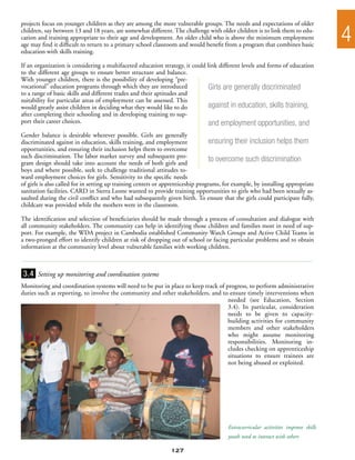 projects focus on younger children as they are among the more vulnerable groups. The needs and expectations of older
children, say between 13 and 18 years, are somewhat different. The challenge with older children is to link them to edu-
cation and training appropriate to their age and development. An older child who is above the minimum employment
age may find it difficult to return to a primary school classroom and would benefit from a program that combines basic
                                                                                                                                    4
education with skills training.

If an organization is considering a multifaceted education strategy, it could link different levels and forms of education
to the different age groups to ensure better structure and balance.
With younger children, there is the possibility of developing “pre-
vocational” education programs through which they are introduced              Girls are generally discriminated
to a range of basic skills and different trades and their aptitudes and
suitability for particular areas of employment can be assessed. This
would greatly assist children in deciding what they would like to do          against in education, skills training,
after completing their schooling and in developing training to sup-
port their career choices.                                                    and employment opportunities, and
Gender balance is desirable wherever possible. Girls are generally
discriminated against in education, skills training, and employment               ensuring their inclusion helps them
opportunities, and ensuring their inclusion helps them to overcome
such discrimination. The labor market survey and subsequent pro-
gram design should take into account the needs of both girls and
                                                                                  to overcome such discrimination
boys and where possible, seek to challenge traditional attitudes to-
ward employment choices for girls. Sensitivity to the specific needs
of girls is also called for in setting up training centers or apprenticeship programs, for example, by installing appropriate
sanitation facilities. CARD in Sierra Leone wanted to provide training opportunities to girls who had been sexually as-
saulted during the civil conflict and who had subsequently given birth. To ensure that the girls could participate fully,
childcare was provided while the mothers were in the classroom.

The identification and selection of beneficiaries should be made through a process of consultation and dialogue with
all community stakeholders. The community can help in identifying those children and families most in need of sup-
port. For example, the WDA project in Cambodia established Community Watch Groups and Active Child Teams in
a two-pronged effort to identify children at risk of dropping out of school or facing particular problems and to obtain
information at the community level about vulnerable families with working children.



3.4 Setting up monitoring and coordination systems
Monitoring and coordination systems will need to be put in place to keep track of progress, to perform administrative
duties such as reporting, to involve the community and other stakeholders, and to ensure timely interventions when
                                                                                   needed (see Education, Section
                                                                                   3.4). In particular, consideration
                                                                                   needs to be given to capacity-
                                                                                   building activities for community
                                                                                   members and other stakeholders
                                                                                   who might assume monitoring
                                                                                   responsibilities. Monitoring in-
                                                                                   cludes checking on apprenticeship
                                                                                   situations to ensure trainees are
                                                                                   not being abused or exploited.




                                                                                        Extracurricular activities improve skills
                                                                                        youth need to interact with others

                                                                127
 