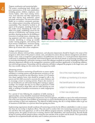 Program coordination and monitoring bodies

4   The project coordinating body should com-
    prise representatives of the main stakeholders,
    including parents, children, employers, com-
    munity leaders, other local training institu-
    tions, local education and labor departments
    and other relevant local authorities, school
    principals, and teachers. The main aims of these
    bodies are to reinforce community participa-
    tion, enhance project ownership, and promote
    sustainability. They should be involved in all
    aspects of the program, including the local la-
    bor market survey, identifying the trades and
    skills to be taught, establishing criteria for the
    selection of beneficiaries and training service
    providers, drawing up plans for the building or
    renovation of training centers, obtaining train-
    ing equipment and other materials, choosing
    curricula, identifying or setting up suitable
    teacher training programs, and assisting with        Regular and consistent monitoring is essential at the workplace, training place,
    local resource mobilization, awareness-raising,      and at home
    advocacy, day-to-day management, and the
    follow-up of trainees after course completion.

    Linkages with local government
    Constructive alliances with local labor, employment, and education departments should be forged at the outset of the
    program to advise them of the project’s content, aims, and objectives and to discuss relevant management and admin-
    istrative issues, such as recognition and equivalency of qualifications (see Section 3.1). Local government departments
    could assist in establishing structural links with formal programs and with local schools in monitoring training centers,
    in curriculum development, and teacher training to ensure that adequate standards are reached. Including local labor and
    education department officials on the management committee would contribute significantly to formalizing collabora-
    tion with local government. Partnerships with the authorities will help to safeguard the program in the longer term, and
    they may consider taking over the centers after the program has ended.

    Monitoring activities
    Regular and consistent monitoring of beneficiaries to ensure regular
    attendance at training sessions and job placement activities or in ap-              One of the most important aims
    prenticeships is essential (see also Education, Section 3.3). If trainees
    miss classes regularly, home visits should be arranged to talk to the               of follow-up monitoring is to ensure
    parents and the child concerned to ascertain the cause of absence and
    to encourage a return to training activities. Projects also monitor to
    be sure beneficiaries are well treated during their training or appren-             that beneficiaries do not become
    ticeships—for example, that they are not subject to physical or verbal
    abuse, being treated as cheap labor and not really learning any new
    skills, or working in hazardous environments or under inappropriate                 subject to exploitation and abuse
    conditions.
                                                                                        in their new employment
    For a period of time following the completion of skills training or
    apprenticeships, contact should be maintained with beneficiaries and
    their families to assess their professional competencies, level of integration, and ability to cope in the work environment.
    One of the most important aims of follow-up monitoring is to ensure that beneficiaries do not become subject to exploi-
    tation and abuse in their new employment. The objective of skills training, after all, is to help children either to get out
    of situations of child labor or to prevent them from getting into them.

    Implementing organizations should coordinate all monitoring activities by the different stakeholders in order to ensure
    that these do not overlap or duplicate efforts. They also need to conduct their own monitoring assessments of instruc-
    tors and those who train apprentices, as well as of the different program elements, including the physical structures of
    training centers, the quality of and access to training, relations with stakeholders, and communication. Records should
    be kept of training and job-related accidents, noting the time and date of the accident and the details. This is particularly
    important for occupational health and safety and to reinforce prevention in the future.

                                                                128
 