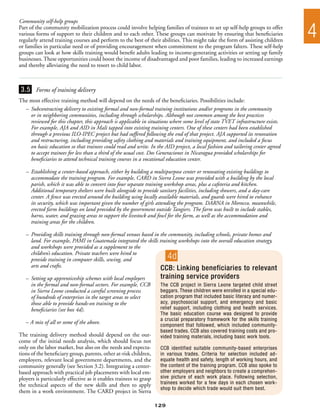 Community self-help groups
Part of the community mobilization process could involve helping families of trainees to set up self-help groups to offer
various forms of support to their children and to each other. These groups can motivate by ensuring that beneficiaries
regularly attend training courses and perform to the best of their abilities. This might take the form of assisting children
                                                                                                                                 4
or families in particular need or of providing encouragement when commitment to the program falters. These self-help
groups can look at how skills training would benefit adults leading to income-generating activities or setting up family
businesses. These opportunities could boost the income of disadvantaged and poor families, leading to increased earnings
and thereby alleviating the need to resort to child labor.



 3.5 Forms of training delivery
The most effective training method will depend on the needs of the beneficiaries. Possibilities include:
  –	 Subcontracting delivery to existing formal and non-formal training institutions and/or programs in the community
  	 or in neighboring communities, including through scholarships. Although not common among the best practices
  	 reviewed for this chapter, this approach is applicable in situations where some level of state TVET infrastructure exists.
  	 For example, AJA and AID in Mali tapped into existing training centers. One of these centers had been established
  	 through a previous ILO-IPEC project but had suffered following the end of that project. AJA supported its renovation
  	 and restructuring, including providing safety clothing and materials and training equipment, and included a focus
  	 on basic education so that trainees could read and write. In the AID project, a local fashion and tailoring center agreed
  	 to accept trainees for less than a third of the usual cost. Dos Generaciones in Nicaragua provided scholarships for
  	 beneficiaries to attend technical training courses in a vocational education center.

   –	 Establishing a center-based approach, either by building a multipurpose center or renovating existing buildings to
   	 accommodate the training program. For example, CARD in Sierra Leone was provided with a building by the local
   	 parish, which it was able to convert into four separate training workshop areas, plus a cafeteria and kitchen.
   	 Additional temporary shelters were built alongside to provide sanitary facilities, including showers, and a day-care
   	 center. A fence was erected around the building using locally available materials, and guards were hired to enhance
   	 its security, which was important given the number of girls attending the program. DARNA in Morocco, meanwhile,
   	 erected farm buildings on land provided by the government outside Tangiers. The farm was built to include stables,
   	 barns, water, and grazing areas to support the livestock and fowl for the farm, as well as the accommodation and
   	 training areas for the children.

   –	 Providing skills training through non-formal venues based in the community, including schools, private homes and
   	 land. For example, PAMI in Guatemala integrated the skills training workshops into the overall education strategy,
   	 and workshops were provided as a supplement to the
   	 children’s education. Private teachers were hired to
   	 provide training in computer skills, sewing, and                     4d
   	 arts and crafts.                                              CCB: Linking beneficiaries to relevant
   –	 Setting up apprenticeship schemes with local employers         training service providers
   	 in the formal and non-formal sectors. For example, CCB          The CCB project in Sierra Leone targeted child street
   	 in Sierra Leone conducted a careful screening process           beggars. These children were enrolled in a special edu-
   	 of hundreds of enterprises in the target areas to select        cation program that included basic literacy and numer-
   	 those able to provide hands-on training to the                  acy, psychosocial support, and emergency and basic
   	 beneficiaries (see box 4d).                                     relief support, including clothing and health services.
                                                                     The basic education course was designed to provide
                                                                     a crucial preparatory framework for the skills training
   – A mix of all or some of the above.                              component that followed, which included community-
                                                                     based trades. CCB also covered training costs and pro-
The training delivery method should depend on the out-               vided training materials, including basic work tools.
come of the initial needs analysis, which should focus not
only on the labor market, but also on the needs and expecta-         CCB identified suitable community-based enterprises
tions of the beneficiary group, parents, other at-risk children,     in various trades. Criteria for selection included ad-
employers, relevant local government departments, and the            equate health and safety, length of working hours, and
community generally (see Section 3.2). Integrating a center-         the content of the training program. CCB also spoke to
based approach with practical job placements with local em-          other employers and neighbors to create a comprehen-
ployers is particularly effective as it enables trainees to grasp    sive picture of each work place. Following selection,
the technical aspects of the new skills and then to apply            trainees worked for a few days in each chosen work-
                                                                     shop to decide which trade would suit them best.
them in a work environment. The CARD project in Sierra

                                                                    129
 