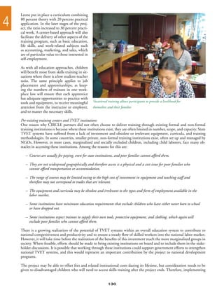 Leone put in place a curriculum combining

4   80 percent theory with 20 percent practical
    application. In the later stages of the proj-
    ect, the ratio increased to 30 percent practi-
    cal work. A center-based approach will also
    facilitate the delivery of other aspects of the
    training program, such as basic education,
    life skills, and work-related subjects such
    as accounting, marketing, and sales, which
    are of particular value to those interested in
    self-employment.

    As with all education approaches, children
    will benefit most from skills training in sit-
    uations where there is a low student-teacher
    ratio. The same principle applies to job
    placements and apprenticeships, as keep-
    ing the numbers of trainees in one work-
    place low will ensure that each apprentice
    has adequate opportunities to practice with
    tools and equipment, to receive meaningful        Vocational training allows participants to provide a livelihood for
    attention from the instructor or employer,        themselves and their families
    and to master the necessary skills.

    Pre-existing training centers and TVET institutions
    One reason why CIRCLE partners did not often choose to deliver training through existing formal and non-formal
    training institutions is because where these institutions exist, they are often limited in number, scope, and capacity. State
    TVET systems have suffered from a lack of investment and obsolete or irrelevant equipment, curricula, and training
    methodologies. In some countries, smaller private, non-formal training institutions exist, often set up and managed by
    NGOs. However, in most cases, marginalized and socially excluded children, including child laborers, face many ob-
    stacles in accessing these institutions. Among the reasons for this are:

       –	 Courses are usually fee-paying, even for state institutions, and poor families cannot afford them.

       –	 They are not widespread geographically and therefore access is a physical and a cost issue for poor families who
       	 cannot afford transportation or accommodation.

       –	 The range of courses may be limited owing to the high cost of investment in equipment and teaching staff and
       	 therefore may not correspond to trades that are relevant.

       –	 The equipment and curricula may be obsolete and irrelevant to the types and form of employment available in the
       	 labor market.

       –	 Some institutions have minimum education requirements that exclude children who have either never been to school
       	 or have dropped out.

       –	 Some institutions expect trainees to supply their own tools, protective equipment, and clothing, which again will
       	 exclude poor families who cannot afford them.

    There is a growing realization of the potential of TVET systems within an overall education system to contribute to
    national competitiveness and productivity and to ensure a steady flow of skilled workers into the national labor market.
    However, it will take time before the realization of the benefits of this investment reach the more marginalized groups in
    society. Where feasible, efforts should be made to bring existing institutions on board and to include them in the stake-
    holder discussions. It is possible that working through these institutions could support government efforts to strengthen
    national TVET systems, and this would represent an important contribution by the project to national development
    programs.

    The project may be able to offset fees and related institutional costs during its lifetime, but consideration needs to be
    given to disadvantaged children who will need to access skills training after the project ends. Therefore, implementing


                                                                 130
 