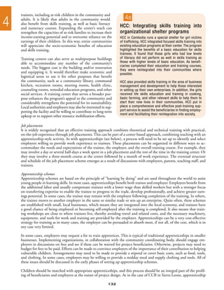 trainees, including at-risk children in the community and

4   adults. It is likely that adults in the community would
    also benefit from skills training, as well as basic literacy
    and numeracy courses. Expanding the center’s reach can
                                                                         4e
                                                                      HCC: Integrating skills training into
    strengthen the capacities of at-risk families to increase their   organizational shelter programs
    income-earning potential and to overcome reliance on the          HCC in Cambodia runs a special shelter for girl victims
    earnings of their children. In this way, entire communities       of trafficking. HCC integrated focused skills training into
    will appreciate the socio-economic benefits of education          existing education programs at their center. The program
    and skills training.                                              highlighted the benefits of a basic education for skills
                                                                      trainees. It found that those girls who had low levels
    Training centers can also serve as multipurpose buildings         of literacy did not perform as well in skills training as
    able to accommodate any number of the community’s                 those with higher levels of basic education. As benefi-
                                                                      ciaries completed their education and training courses,
    needs. The biggest cost is the building and/or renovation
                                                                      they were reintegrated into their communities where
    and equipping it. It would therefore make economic and            possible.
    logistical sense to use it for other purposes that benefit
    the community, such as a community library, communal              HCC also provided skills training in the area of business
    kitchen, recreation rooms, meeting rooms, health clinic,          management and development to help those interested
    counseling rooms, remedial education programs, and other          in setting up their own enterprises. In addition, the girls
    social services. A training center that serves a broader pur-     received life skills education and training in cooking,
    pose enhances the program’s appeal to the community and           basic farming, and other relevant skills to help them to
    considerably strengthens the potential for its sustainability.    start their new lives in their communities. HCC put in
    Local authorities and employers may also be interested in sup-    place a comprehensive and effective post-training sup-
    porting the facility and be willing to contribute to long-term    port service to assist the beneficiaries in finding employ-
                                                                      ment and facilitating their reintegration into society.
    upkeep or to support other resource mobilization efforts.

    Job placements
    It is widely recognized that an effective training approach combines theoretical and technical training with practical,
    on-the-job experience through job placements. This can be part of a center-based approach, combining teaching with an
    apprenticeship-style activity. As with apprenticeships (see below), a process will need to be set up to identify and select
    employers willing to provide work experience to trainees. These placements can be organized in different ways to ac-
    commodate the needs and expectations of the trainee, the employer, and the overall training course. For example, they
    may involve a day or several half-days a week spent in a job placement and the rest of the time in the training center. Or
    they may involve a three-month course at the center followed by a month of work experience. The eventual structure
    and schedule of the job placement scheme emerges as a result of discussions with employers, parents, teaching staff, and
    trainees.

    Apprenticeship schemes
    Apprenticeship schemes are based on the principle of “learning by doing” and are used throughout the world to assist
    young people in learning skills. In most cases, apprenticeships benefit both trainee and employer. Employers benefit from
    the additional labor and usually compensate trainees with a lower wage than skilled workers but with a stronger focus
    on transferring expertise to enable the trainee to progress in the trade, develop professionally, and achieve greater earn-
    ings potential. In some cases, the trainee may remain with the employer following completion of the training. In others,
    the trainee moves to another employer in the same or similar trade or sets up an enterprise. Quite often, these schemes
    are established with small, local businesses, which means they are integrated into the local economy, and trainees have
    a good chance of being employed or becoming self-employed after the training is completed. It also means that train-
    ing workshops are close to where trainees live, thereby avoiding travel and related costs, and the necessary machinery,
    equipment, and tools for work and training are provided by the employer. Apprenticeships can be a very cost-effective
    strategy for training as in many cases, the employer can be persuaded to absorb most, if not all, of the cost, which is in
    any case very limited.

    In some cases, employers may request a fee to train apprentices. This is typical of traditional apprenticeships in smaller
    businesses. Implementing organizations, in collaboration with the community coordinating body, should engage em-
    ployers in discussions on fees and see if these can be waived for project beneficiaries. Otherwise, projects may need to
    budget for fees to be paid. Efforts can be made to convince employers of the importance of their contribution to helping
    vulnerable children. Arrangements may need to be made to provide a stipend or cover basic costs, such as food, tools,
    and clothing. In some cases, employers may be willing to provide a midday meal and supply clothing and tools. All of
    these issues should be discussed in the early phases of setting up apprenticeship schemes.

    Children should be matched with appropriate apprenticeships, and this process should be an integral part of the profil-
    ing of beneficiaries and employers at the outset of project design. As in the case of CCB in Sierra Leone, apprenticeship

                                                                132
 