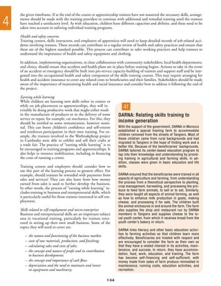 the given timeframe. If at the end of the course or apprenticeship trainees have not mastered the necessary skills, arrange-

4   ments should be made with the training providers to continue with additional and remedial training until the trainees
    have reached a satisfactory level. As with education, children have different capacities and abilities, and these need to be
    taken into account in tailoring individual training programs.

    Health and safety concerns
    Training centers, skills instructors, and employers of apprentices will need to keep detailed records of job-related acci-
    dents involving trainees. These records can contribute to a regular review of health and safety practices and ensure that
    these are of the highest standard possible. This process can contribute to safer working practices and help trainees to
    understand the importance of health and safety equipment and clothing.

    In addition, implementing organizations, in close collaboration with community stakeholders, local health departments,
    and clinics, should ensure that accident and health plans are in place before training begins. Actions to take in the event
    of an accident or emergency should be built into pre-service capacity-building of trainers and support staff and be inte-
    grated into the occupational health and safety component of the skills training courses. This may require arranging for
    health and accident insurance to cover any related costs to beneficiaries and their families. Stakeholders should be made
    aware of the importance of maintaining health and social insurance and consider how to address it following the end of
    the project.

    Earning while learning
    While children are learning new skills either in centers or
    while on job placements or apprenticeships, they will in-
    evitably be doing productive work that might either result
                                                                           4f
    in the manufacture of products or in the delivery of some           DARNA: Relating skills training to
    service or repair, for example, car mechanics. For this, they
    should be entitled to some remuneration, however nomi-              income generation
    nal. This can boost children’s confidence and self-esteem           With the support of the government, DARNA in Morocco
    and reinforces participation in their own training. For ex-         established a special training farm to accommodate
    ample, the trainees involved in the Wathnakpheap project            children removed from the streets of Tangiers. Most of
                                                                        these children came from rural backgrounds and had
    in Cambodia were able to exhibit and sell their crafts at
                                                                        migrated to Tangiers in the hope of finding work and a
    a trade fair. The practice of “earning while learning” is to        better life. Because of the beneficiaries’ backgrounds,
    be encouraged in training programs and apprenticeships. It          DARNA tailored its center-based education program to
    also helps in resource mobilization, including in financing         tap into their knowledge and understanding by provid-
    the costs of running a center.                                      ing training in agricultural and farming skills. In ad-
                                                                        dition, classes were given in basic education and life
    Training centers and employers should consider how to               skills.
    use this part of the learning process to greatest effect. For
    example, should trainees be rewarded with payments from             DARNA ensured that the beneficiaries were trained in all
    sales and services? They can also learn from how money              aspects of agriculture and farming, from understanding
    earned from sales is used to further develop the business.          the process from a theoretical perspective to planting,
                                                                        crop management, harvesting, and processing the pro-
    In other words, the process of “earning while learning” in-
                                                                        duce to feed farm animals, to sell or to eat. Similarly,
    cludes training in business and entrepreneurial skills, which       they were taught all aspects of animal farming, as well
    is particularly useful for those trainees interested in self-em-    as how to enhance milk production in goats, making
    ployment.                                                           cheese, and processing it for sale. The children built
                                                                        the animal enclosures in and around the farm. The farm
    Skills related to self-employment and micro-enterprises             also supplies the shop and restaurant run by DARNA
    Business and entrepreneurial skills are an important subject        members in Tangiers and supplies cheese to the lo-
    area in vocational training, particularly for trainees inter-       cal youth center, from which it receives bread from the
    ested in setting up their own small business. Some of the           youth center’s bakery in return.
    topics they will need to cover are:
                                                                        DARNA links literacy and other basic education activi-
                                                                        ties to farming activities so that children learn more
       –	 the nature and functioning of the business market;
                                                                        effectively. Beneficiaries are treated with respect and
       –	 costs of raw materials, production, and finishing;            are encouraged to consider the farm as their own so
       –	 calculating sales and costs of sales;                         that they have a vested interest in its activities, main-
       –	 the concept and nature of profit and its contribution         tenance, and success. In return, they have accommo-
       	 to business development;                                       dation, food, work, education, and training. The farm
                                                                        has become self-financing and self-sufficient, with
       –	 the concept and importance of cash flow;                      money made from sales of farm produce reinvested in
       –	 depreciation and the need to maintain and invest              maintenance, running costs, education activities, and
       	 in equipment and machinery;                                    recreation.

                                                                  134
 