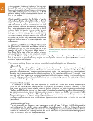 willing to support the capacity-building of the new teach-

4   ing staff. This could be an in-kind contribution and lead to
    further savings on project funds. It is also possible that these
    stakeholders, including employers, will be able to identify
    potential teaching staff or second a member of their own
    staff for this purpose.

    Criteria should be established for the hiring of teaching
    staff, including detailed technical knowledge of the skills
    to be taught, but also a high level of motivation, sensitivity,
    and commitment. A selection committee could be estab-
    lished, including employers where possible, as they would
    have a better understanding of the technical aspects of skills
    training. During the selection process, from job advertis-
    ing to interviews, candidates should be informed of the na-
    ture of the project and the profile of the beneficiary group.
    Successful candidates would be expected to be more than
    teachers to the children. They need to act as mentors and
    counselors and be sensitive to the children’s particular needs
    and situations.

    An appropriate gender balance should apply in hiring teach-
    ers, particularly in communities where female teachers are
    required to teach girls and where these teachers can become Vocational education can help in income generation through use
    powerful role models to the students. Where possible, ef-
    forts should also be made to hire local teachers so that the of local resources
    capacities transferred remain in the community after the
    project ends. This is particularly important for projects involving indigenous and tribal populations. For more informa-
    tion on the content of the teacher training program, see the chapter on Education and specifically Section 2.6 on the
    training of teachers and facilitators.

    There are some additional elements and priorities to consider in vocational education and skills training:
       Pedagogical role:
       One of the challenges in hiring skills training instructors is that they may not have the necessary level of pedagogical
       training. It is possible that they will be either employers or individuals skilled in a particular trade but do not come
       from a teaching background. Competence in the skills required is only a part of the teaching task. The other part is
       knowing how to pass on this knowledge and understanding in an effective and accessible manner. Teaching is a voca-
       tion, and much of the work involves communicating effectively. Therefore, capacity-building programs equip instruc-
       tors with pedagogical skills and should include both pre- and in-service training to ensure that support is provided on
       a continuous basis during the program.

       Occupational health and safety:
       This component of safe work is too often overlooked. It is essential that children, who are more vulnerable than
       adults, are well informed of the risks and hazards associated with the trade they are learning. They need to know
       how to take precautionary action and what protective clothing, equipment, and materials are needed and available.
       Teachers should be familiar with the legal framework of occupational health and safety, and any information on le-
       gal requirements, including manuals and other materials, should be obtained and the labor inspectorate involved if
       possible. Such contacts can be facilitated through local labor and employment departments. This particular training
       component also provides an effective entry point for organizations
       to introduce additional health issues, such as personal hygiene, nutrition, sex education, HIV/AIDS, and child wel-
       fare and care.

       Working conditions and rights:
       The program should cover the nature, causes, and consequences of child labor. Participants should be informed of the
       relevant legislation, what is and is not acceptable, and how to defend their rights. In this way, the trainees learn what
       is acceptable in the workplace and how to inform and protect their peers. Trade unions or other professional bodies
       can assist in transmitting this knowledge. Trainees will thus be familiarized with the vital role these bodies play in the
       world of work and in protecting the rights of workers.


                                                                 136
 