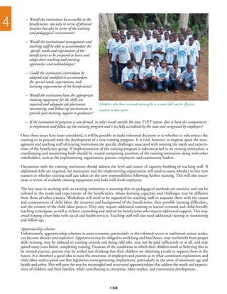4      –	 Would the institutions be accessible to the
       	 beneficiaries, not only in terms of physical
       	 location but also in terms of the training
       	 and pedagogical environment?

       –	 Would the institutional management and
       	 teaching staff be able to accommodate the
       	 specific needs and expectations of the
       	 beneficiaries or be prepared to learn and
       	 adapt their teaching and training
       	 approaches and methodologies?

       –	 Could the institution’s curriculum be
       	 adapted and modified to accommodate
       	 the special needs, expectations, and
       	 learning requirements of the beneficiaries?

       –	 Would the institution have the appropriate
       	 training equipment for the skills sets
       	 required and adequate job placement,            Children who have received training for a certain skill can be effective
       	 monitoring, and follow-up mechanisms to         teachers to their peers
       	 provide post-training support to graduates?

       –	 If the institution or program is non-formal, in other words outside the state TVET system, does it have the competencies
       	 to implement and follow up the training program and is its fully accredited by the state and recognized by employers?

    Once these issues have been considered, it will be possible to make informed decisions as to whether to subcontract the
    training or to proceed with the development of a new training program. It is vital, however, to impress upon the man-
    agement and teaching staff of existing institutions the specific challenges associated with meeting the needs and expecta-
    tions of the beneficiary group. If implementation of the training program is subcontracted to an existing institution, a
    coordinating and monitoring body should be created comprising members of the training institution along with other
    stakeholders, such as the implementing organization, parents, employers, and community leaders.

    Discussions with the training institution should address the level and nature of capacity-building of teaching staff. If
    additional skills are required, the institution and the implementing organization will need to assess whether to hire new
    trainers or whether existing staff can taken on the new responsibilities following further training. This will also neces-
    sitate a review of available training equipment and links with local employers.

    The key issue in working with an existing institution is ensuring that its pedagogical methods are sensitive and can be
    tailored to the needs and expectations of the beneficiaries, whose learning capacities and challenges may be different
    from those of other trainees. Workshops will need to be organized for teaching staff to acquaint them with the causes
    and consequences of child labor, the situation and background of the beneficiaries, their possible learning difficulties,
    and the content of the child labor project. They may require additional training in learner-centered and child-friendly
    teaching techniques, as well as in basic counseling and referral for beneficiaries who require additional support. This may
    entail forging closer links with social and health services. Teaching staff will also need additional training in monitoring
    and follow-up.

    Apprenticeship schemes
    Unfortunately, apprenticeship schemes in some countries, particularly in the informal sector or traditional artisan trades,
    can become abusive and exploitive. Apprentices may be obliged to work long and hard hours, may not benefit from proper
    skills training, may be reduced to running errands and doing odd jobs, may not be paid sufficiently or at all, and may
    spend many years before completing training. Unaware of the conditions in which their children work or believing this to
    be normal practice, parents may be misled into thinking that their children are obtaining a trade to support them in the
    future. It is therefore a good idea to raise the awareness of employers and parents as to what constitutes exploitation and
    child labor and to point out that legislation exists governing employment, particularly in the areas of minimum age and
    health and safety. This will pave the way for meaningful and structured apprenticeships that address the needs and expecta-
    tions of children and their families, while contributing to enterprise, labor market, and community development.



                                                                 138
 