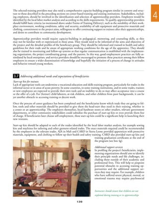 The selected training providers may also need a comprehensive capacity-building program similar in content and struc-
ture to those described in the preceding sections on center-based training and existing institutions. Stakeholders, includ-
ing employers, should be involved in the identification and selection of apprenticeship providers. Employers would be
identified by the local labor market analysis and according to the skills requirements. To qualify, apprenticeship providers
                                                                                                                                4
should fulfill basic criteria (as mentioned above under Forms of Training Delivery), such as the suitability of their work-
place environment, working conditions, safety and security, availability of safe equipment and protective materials and
clothing, commitment to the project aims, willingness to offer continuing support to trainees after their apprenticeships,
and desire to contribute to community development.

Apprenticeship providers would require capacity-building in pedagogical, mentoring, and counseling skills, as they
may not be familiar with or experienced in these areas. They would need to be informed of the aims and objectives of
the project and the detailed profiles of the beneficiary group. They should be informed and trained in health and safety
guidelines for their trade and be aware of appropriate working conditions for the age of the apprentice. They should
also be trained in monitoring and follow-up systems so that regular communication is established with the implement-
ing organization, the project coordinating group, and the parents. In this way, good employment practices are fully as-
similated by local enterprises, and service providers should be encouraged to promote these practices among their fellow
employers to ensure a wider dissemination of knowledge and hopefully the initiation of a process of change in attitudes
and behavior toward young workers.



3.7 Addressing additional needs and expectations of beneficiaries
Start-up kits for trainees
Lack of appropriate tools can undermine a vocational education and skills training program, particularly for trades in the
informal sector or in areas of acute poverty. In some countries, in some training institutions, and in some trades, trainees
or new employees are expected to provide their own tools and an inability to do so may affect acceptance into a course
or the offer of a job. For (former) child laborers, at-risk children, and other children from poor backgrounds, it can be
yet another obstacle to accessing training or decent work.

Once the process of career guidance has been completed and the beneficiaries know which trade they are going to fol-
low, tools and other materials should be provided to give them the head-start they need in their training, whether in
a center or an apprenticeship. The employers themselves, local hardware stores or other retailers, relevant government
departments, or other community stakeholders could subsidize the purchase of start-up kits or even provide them free
of charge. If beneficiaries later choose self-employment, these start-up kits could be a significant help in launching their
new ventures.

Start-up kits should be adapted to each of the trades identified by the local labor market analysis, for example sewing
kits and machines for tailoring and other garment-related trades. The exact materials required could be recommended
by the employers in the relevant trades. AJA in Mali and CARD in Sierra Leone provided apprentices with protective
materials, equipment, and clothing to follow up their health and safety training. CARD also provided start-up kits and
                                                                           training graduation certificates at the end of
                                                                           the program (see box 4g).

                                                                             Additional support services
                                                                             In profiling the project’s beneficiaries, imple-
                                                                             menting organizations should aim to identify
                                                                             their principle needs and life challenges, in-
                                                                             cluding those outside of their academic and
                                                                             professional lives. This will help to pinpoint
                                                                             potential obstacles to accessing training op-
                                                                             portunities and the additional support ser-
                                                                             vices they may require. For example, children
                                                                             who have suffered severe physical, mental, or
                                                                             emotional trauma may require psychosocial



                                                                             Instructors should ensure that children are not
                                                                             exploited during training or in apprenticeships

                                                            139
 