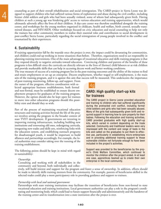 counseling as part of their overall rehabilitation and social reintegration. The CARD project in Sierra Leone was de-

4   signed to support children who had suffered various forms of exploitation and abuse during the civil conflict, including
    former child soldiers and girls who had been sexually violated, some of whom had subsequently given birth. Having
    children at such a young age was hindering girls’ access to various education and training opportunities, which would
    ultimately adversely affect the lives of their children. A day-care center was therefore established alongside the training
    center, and workshops for the young mothers organized in childcare, health and welfare, birth control, sexually trans-
    mitted diseases, and HIV/AIDS. Other workshops focused on civic education and social counseling to help not only
    the trainees but other community members to realize their essential roles and contribution to social development in
    post-conflict Sierra Leone, particularly regarding the social reintegration of young people involved in the conflict and
    traumatized by their experiences.


    4. Sustainability
    If training opportunities fall by the wayside once the project is over, the impact could be devastating for communities,
    and children could end up working in worse situations than before. Therefore, organizations need to act responsibly in
    planning training interventions. One of the main advantages of vocational education and skills training programs is that
    they respond directly to negative attitudes toward education. Convincing children and parents of the benefits of these
    programs is less difficult since the curricula are directly relevant to the lives of (former) child laborers or at-risk children
    and provide marketable skills that can help in accessing decent work and better working conditions.
    The true measure of success of a training program lies in the post-training outcomes and the ability of the trainee to find
    and retain employment or set up an enterprise. Decent employment, whether waged or self-employment, is the main
    aim of the training program, and it is against this aim that success will be measured. This underscores the importance
    of post-training monitoring, follow-up, and support. From
    the outset of the program, effective coordination with se-
    lected appropriate business establishments, both formal                 4g
    and non-formal, must be established to ensure decent em-              CARD: High quality start-up kits
    ployment prospects for graduates of the training program.
    However, the option should also be kept open for trainees             for trainees
    to move into other education programs should this possi-              The CARD project in Sierra Leone provided education
    bility exist and should they so wish.                                 and training to children who had suffered significantly
                                                                         during the protracted civil conflict, including former
    Part of the process of maintaining vocational education              child soldiers and girls who had been sexually abused.
    structures and training activities beyond the life of the proj-      Many of the girls had subsequently given birth and re-
                                                                         quired support in learning how to care properly for their
    ect involves setting the program in the broader context of
                                                                         babies. Following the education and training activities,
    state TVET development. If governments are investing in              CARD provided graduates with high quality start-up
    improving training infrastructure, including building new            kits, which varied in content depending on the trade
    institutions and renovating old ones, redesigning curricula,         selected. Community and traditional leaders were very
    integrating new trades and skills sets, reinforcing links with       impressed with the content and range of tools in the
    the education system, and establishing outreach programs             kits and called on the graduates to put them to effec-
    for disadvantaged youth, it would be important to build              tive use, particularly in establishing micro-enterprises
    alliances and partnerships accordingly. For example, the lo-         and in providing additional training support to those
    cal authorities may consider taking over the running of the          vulnerable children not fortunate enough to have been
    training establishment.                                              included in the project’s activities.

                                                                         Support was provided to the beneficiaries by the proj-
    The following points should be kept in mind with regard
                                                                         ect’s Child Welfare Committee, which continued to
    to sustainability:                                                   monitor the children after the project ended. In at least
                                                                         one case, apprentices teamed up to create their own
       Ownership:
                                                                         enterprise in the local community.
       Consulting and working with all stakeholders in the
       community and beyond, both individually and collec-
       tively, will build interest and support for the program and foster a sense of ownership. In addition, efforts should
       be made to identify skills training mentors from the community. For example, parents of beneficiaries skilled in the
       selected trades could play a more participatory role in providing guidance and support to trainees.

       Partnership with local and national government:
       Partnerships with state training institutions may facilitate the transition of beneficiaries from non-formal to state
       vocational education and training institutions. Local government authorities can play a role in the program’s coordi-
       nating and monitoring body, which could lead to future support financially and administratively and the handover of
       the training center and its transformation into a state institution after the project is over.


                                                                140
 