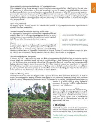 Partnership with private vocational education and training institutions:
Where they exist, private formal and non-formal training institutions potentially have a dual function. First, the train-
ing program can be subcontracted to them, and second, they can provide support in capacity-building, curriculum
development and reform, provision of training venues, and the development of links with employers and local gov-
                                                                                                                                  4
ernment. It is important, therefore, to establish and foster constructive relations with these institutions by soliciting
their guidance, support, and monitoring. If these institutions see the value of the program in helping disadvantaged
children through focused training programs, they will potentially act as strong supporters to maintain the program
after the project ends.

Broad-based partnership:
By bringing together as many partners and stakeholders as possible to support project outcomes, organizations can
reinforce long-term sustainability.

Standardization and accreditation of training qualifications:
Local government departments and formal institutions should be ap-
proached about the accreditation of qualifications obtained in project              Local government authorities
training centers or apprenticeships. If qualifications are not standard-
ized, this may affect the sustainability of the program.
                                                                                    can play a role in the program’s
Finance:
A major obstacle to any form of education for marginalized and disad-          coordinating and monitoring body
vantaged groups is that of cost, direct and indirect. Consider what can
be done in terms of awareness-raising, advocacy, capacity-building,
and resource mobilization to support the continuation of program activities. If vocational education and skills train-
ing costs become a burden on a family, this could affect the trainee’s continuation in the program.

Structural and professional development:
A number of CIRCLE vocational education and skills training programs involved building or renovating training
centers. Ideally, the community would take on the construction work itself, further reinforcing ownership. Teach-
ers and facilitators receive professional training in a wide range of pedagogical, counseling, and management skills
leading to increased capacity within the community. Once these structures, systems, and capacities are in place, it is
less challenging to identify ways to sustain them in the long term, as the high initial costs have been covered by the
project. In particular, if community members have benefited from capacity-building, it is likely that they will remain
in the community and their services will continue to benefit children.

Expansion of training services:
In order to sustain structures and the professional capacities of trained skills instructors, efforts could be made to
expand the coverage of the training services to other groups in the community, including through adult education
and skills training. The possibility of commercializing the program by turning the training center into a private in-
                                                                 stitution or of seeking public or private funding for
                                                                 community development could be explored with the
                                                                 community and stakeholders.

                                                                  Investing in trainees as mentors and skills instructors:
                                                                  It may be possible for trainee graduates to upgrade
                                                                  their skills to become qualified skills instructors or
                                                                  vocational guidance counselors themselves, thereby
                                                                  using their newly acquired skills to benefit future
                                                                  generations and to contribute to the reduction and
                                                                  prevention of child labor.

                                                                  5. Challenges
                                                                  Vocational education and skills training interven-
                                                                  tions are not without challenges and limitations, not
                                                                  least the cost in setting them up and sustaining them.

                                                                  Providing children with a chance to apply their lessons helps
                                                                  reinforce their skills

                                                        141
 