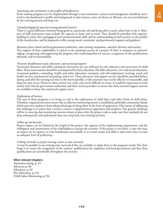 Sensitizing state institutions to the profiles of beneficiaries:
  If the training program is to be implemented through a state institution, trainers and management should be sensi-
  tized to the beneficiaries’ profile and background so that trainees, some of whom are illiterate, are not overwhelmed
  by the training process and drop out.
                                                                                                                               4
  Limited pedagogical capacities among potential trainers:
  There is a great difference between being good at a particular job and being able to teach others how to do it. Selec-
  tion of skills instructors must include the capacity to learn and to teach. They should be provided with capacity-
  building to refine their pedagogical and communications skills and be understanding of and sensitive to the profiles
  of the beneficiaries, and be prepared to offer strong moral, emotional, and psychosocial support and guidance.

  Resistance from central and local government authorities, state training institutions, and their directors and teachers:
  The support of these stakeholders is critical to the sustained success of a project. If there is resistance to acknowl-
  edging, recognizing, and supporting the program, this could jeopardize its success, recognition of the qualifications
  obtained, and its sustainability.

  Provision of additional social, education, and vocational support:
  Vocational education and skills training by themselves are not sufficient for the reduction and prevention of child
  labor. These interventions should be accompanied by basic education, life skills education, civic and social education,
  vocational guidance counseling, health and safety education, enterprise and self-employment training, social and
  health services, psychosocial counseling, and so on. These education and support services should be provided before,
  during, and after the training activities to the extent possible, or the outcomes may not be effective or sustainable, and
  drop-out may occur. However, these services are costly and can be difficult to access. It would be important to work
  closely with relevant government authorities and other service providers to ensure that these essential support systems
  are available to those who need such support most.

  Exploitation of trainees:
  The aim of these programs is to bring an end to the exploitation of child labor and other forms of child abuse.
  Therefore, organizations must ensure that an effective monitoring system is established, preferably community-based,
  which prevents employers from taking advantage of cheap labor in the form of apprentices. One means of addressing
  this challenge is to ensure that a written contract is signed between apprentice and employer. The greatest challenge
  will be in ensuring that monitoring systems remain in place after the project ends to make sure that standards do not
  drop subsequently and exploitation does not creep back into training activities.

  Follow-up mechanisms:
  Project impact can be limited by the length of the project, the capacity of the implementing organization, and the
  willingness and commitment of the stakeholders to sustain the activities. If the project is too short, it may also have
  an impact on its capacity to train beneficiaries successfully, as in certain trades and skills it takes some time to reach
  an adequate level of proficiency.

  Linking curricula in project training centers to state curricula:
   It may be possible to use existing state curricula if they are available or adapt them to the program’s needs. The chal-
  lenge is to ensure the recognition of the trainees’ qualifications by employers and local government and that these
  qualifications are transferable throughout the country.

Other relevant chapters
Awareness-raising, p. 45
Advocacy, p. 66
Education, p. 82
Peer Education, p.144
Child Labor Monitoring, p.156




                                                           143
 