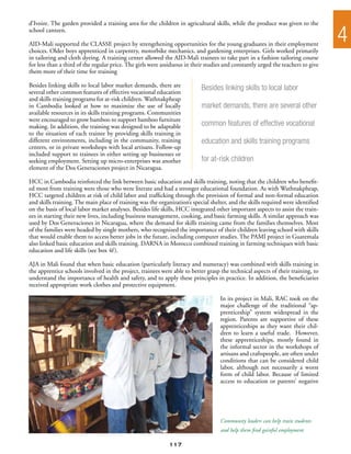 d’Ivoire. The garden provided a training area for the children in agricultural skills, while the produce was given to the
school canteen.

AID-Mali supported the CLASSE project by strengthening opportunities for the young graduates in their employment
                                                                                                                                  4
choices. Older boys apprenticed in carpentry, motorbike mechanics, and gardening enterprises. Girls worked primarily
in tailoring and cloth dyeing. A training center allowed the AID-Mali trainees to take part in a fashion tailoring course
for less than a third of the regular price. The girls were assiduous in their studies and constantly urged the teachers to give
them more of their time for training

Besides linking skills to local labor market demands, there are            Besides linking skills to local labor
several other common features of effective vocational education
and skills training programs for at-risk children. Wathnakpheap
in Cambodia looked at how to maximize the use of locally                   market demands, there are several other
available resources in its skills training programs. Communities
were encouraged to grow bamboo to support bamboo furniture
making. In addition, the training was designed to be adaptable             common features of effective vocational
to the situation of each trainee by providing skills training in
different environments, including in the community, training               education and skills training programs
centers, or in private workshops with local artisans. Follow-up
included support to trainees in either setting up businesses or
seeking employment. Setting up micro-enterprises was another               for at-risk children
element of the Dos Generaciones project in Nicaragua.

HCC in Cambodia reinforced the link between basic education and skills training, noting that the children who benefit-
ed most from training were those who were literate and had a stronger educational foundation. As with Wathnakpheap,
HCC targeted children at risk of child labor and trafficking through the provision of formal and non-formal education
and skills training. The main place of training was the organization’s special shelter, and the skills required were identified
on the basis of local labor market analyses. Besides life skills, HCC integrated other important aspects to assist the train-
ees in starting their new lives, including business management, cooking, and basic farming skills. A similar approach was
used by Dos Generaciones in Nicaragua, where the demand for skills training came from the families themselves. Most
of the families were headed by single mothers, who recognized the importance of their children leaving school with skills
that would enable them to access better jobs in the future, including computer studies. The PAMI project in Guatemala
also linked basic education and skills training. DARNA in Morocco combined training in farming techniques with basic
education and life skills (see box 4f ).

AJA in Mali found that when basic education (particularly literacy and numeracy) was combined with skills training in
the apprentice schools involved in the project, trainees were able to better grasp the technical aspects of their training, to
understand the importance of health and safety, and to apply these principles in practice. In addition, the beneficiaries
received appropriate work clothes and protective equipment.

                                                                                   In its project in Mali, RAC took on the
                                                                                   major challenge of the traditional “ap-
                                                                                   prenticeship” system widespread in the
                                                                                   region. Parents are supportive of these
                                                                                   apprenticeships as they want their chil-
                                                                                   dren to learn a useful trade. However,
                                                                                   these apprenticeships, mostly found in
                                                                                   the informal sector in the workshops of
                                                                                   artisans and craftspeople, are often under
                                                                                   conditions that can be considered child
                                                                                   labor, although not necessarily a worst
                                                                                   form of child labor. Because of limited
                                                                                   access to education or parents’ negative




                                                                                   Community leaders can help train students
                                                                                   and help them find gainful employment

                                                             117
 