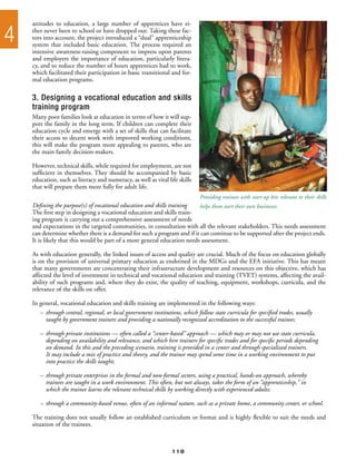 attitudes to education, a large number of apprentices have ei-

4   ther never been to school or have dropped out. Taking these fac-
    tors into account, the project introduced a “dual” apprenticeship
    system that included basic education. The process required an
    intensive awareness-raising component to impress upon parents
    and employers the importance of education, particularly litera-
    cy, and to reduce the number of hours apprentices had to work,
    which facilitated their participation in basic transitional and for-
    mal education programs.

    3. Designing a vocational education and skills
    training program
    Many poor families look at education in terms of how it will sup-
    port the family in the long term. If children can complete their
    education cycle and emerge with a set of skills that can facilitate
    their access to decent work with improved working conditions,
    this will make the program more appealing to parents, who are
    the main family decision-makers.

    However, technical skills, while required for employment, are not
    sufficient in themselves. They should be accompanied by basic
    education, such as literacy and numeracy, as well as vital life skills
    that will prepare them more fully for adult life.
                                                                              Providing trainees with start-up kits relevant to their skills
    Defining the purpose(s) of vocational education and skills training   helps them start their own businesses
    The first step in designing a vocational education and skills train-
    ing program is carrying out a comprehensive assessment of needs
    and expectations in the targeted communities, in consultation with all the relevant stakeholders. This needs assessment
    can determine whether there is a demand for such a program and if it can continue to be supported after the project ends.
    It is likely that this would be part of a more general education needs assessment.

    As with education generally, the linked issues of access and quality are crucial. Much of the focus on education globally
    is on the provision of universal primary education as enshrined in the MDGs and the EFA initiative. This has meant
    that many governments are concentrating their infrastructure development and resources on this objective, which has
    affected the level of investment in technical and vocational education and training (TVET) systems, affecting the avail-
    ability of such programs and, where they do exist, the quality of teaching, equipment, workshops, curricula, and the
    relevance of the skills on offer.

    In general, vocational education and skills training are implemented in the following ways:
       –	 through central, regional, or local government institutions, which follow state curricula for specified trades, usually
       	 taught by government trainers and providing a nationally recognized accreditation to the successful trainee;

       –	 through private institutions — often called a “center-based” approach — which may or may not use state curricula,
       	 depending on availability and relevance, and which hire trainers for specific trades and for specific periods depending
       	 on demand. In this and the preceding scenario, training is provided in a center and through specialized trainers.
       	 It may include a mix of practice and theory, and the trainee may spend some time in a working environment to put
       	 into practice the skills taught;

       –	 through private enterprises in the formal and non-formal sectors, using a practical, hands-on approach, whereby
       	 trainees are taught in a work environment. This often, but not always, takes the form of an “apprenticeship,” in
       	 which the trainee learns the relevant technical skills by working directly with experienced adults;

       –	 through a community-based venue, often of an informal nature, such as a private home, a community center, or school.

    The training does not usually follow an established curriculum or format and is highly flexible to suit the needs and
    situation of the trainees.



                                                                  118
 