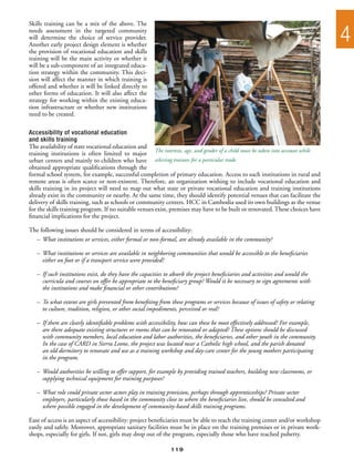 Skills training can be a mix of the above. The
needs assessment in the targeted community
will determine the choice of service provider.
Another early project design element is whether
                                                                                                                                   4
the provision of vocational education and skills
training will be the main activity or whether it
will be a sub-component of an integrated educa-
tion strategy within the community. This deci-
sion will affect the manner in which training is
offered and whether it will be linked directly to
other forms of education. It will also affect the
strategy for working within the existing educa-
tion infrastructure or whether new institutions
need to be created.

Accessibility of vocational education
and skills training
The availability of state vocational education and
training institutions is often limited to major The interests, age, and gender of a child must be taken into account while
urban centers and mainly to children who have selecting trainees for a particular trade
obtained appropriate qualifications through the
formal school system, for example, successful completion of primary education. Access to such institutions in rural and
remote areas is often scarce or non-existent. Therefore, an organization wishing to include vocational education and
skills training in its project will need to map out what state or private vocational education and training institutions
already exist in the community or nearby. At the same time, they should identify potential venues that can facilitate the
delivery of skills training, such as schools or community centers. HCC in Cambodia used its own buildings as the venue
for the skills training program. If no suitable venues exist, premises may have to be built or renovated. These choices have
financial implications for the project.

The following issues should be considered in terms of accessibility:
  –	 What institutions or services, either formal or non-formal, are already available in the community?

   –	 What institutions or services are available in neighboring communities that would be accessible to the beneficiaries
   	 either on foot or if a transport service were provided?

   –	 If such institutions exist, do they have the capacities to absorb the project beneficiaries and activities and would the
   	 curricula and courses on offer be appropriate to the beneficiary group? Would it be necessary to sign agreements with
   	 the institutions and make financial or other contributions?

   –	 To what extent are girls prevented from benefiting from these programs or services because of issues of safety or relating
   	 to culture, tradition, religion, or other social impediments, perceived or real?

   –	 If there are clearly identifiable problems with accessibility, how can these be most effectively addressed? For example,
   	 are there adequate existing structures or rooms that can be renovated or adapted? These options should be discussed
   	 with community members, local education and labor authorities, the beneficiaries, and other youth in the community.
   	 In the case of CARD in Sierra Leone, the project was located near a Catholic high school, and the parish donated
   	 an old dormitory to renovate and use as a training workshop and day-care center for the young mothers participating
   	 in the program.

   –	 Would authorities be willing to offer support, for example by providing trained teachers, building new classrooms, or
   	 supplying technical equipment for training purposes?

   –	 What role could private sector actors play in training provision, perhaps through apprenticeships? Private sector
   	 employers, particularly those based in the community close to where the beneficiaries live, should be consulted and
   	 where possible engaged in the development of community-based skills training programs.

Ease of access is an aspect of accessibility: project beneficiaries must be able to reach the training center and/or workshop
easily and safely. Moreover, appropriate sanitary facilities must be in place on the training premises or in private work-
shops, especially for girls. If not, girls may drop out of the program, especially those who have reached puberty.

                                                               119
 