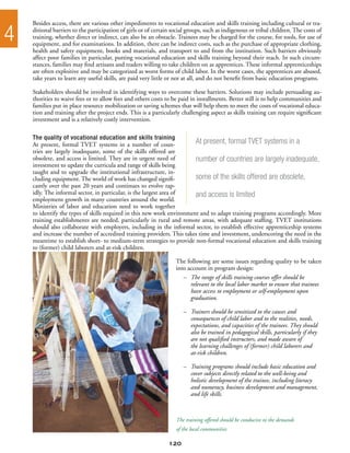 Besides access, there are various other impediments to vocational education and skills training including cultural or tra-

4   ditional barriers to the participation of girls or of certain social groups, such as indigenous or tribal children. The costs of
    training, whether direct or indirect, can also be an obstacle. Trainees may be charged for the course, for tools, for use of
    equipment, and for examinations. In addition, there can be indirect costs, such as the purchase of appropriate clothing,
    health and safety equipment, books and materials, and transport to and from the institution. Such barriers obviously
    affect poor families in particular, putting vocational education and skills training beyond their reach. In such circum-
    stances, families may find artisans and traders willing to take children on as apprentices. These informal apprenticeships
    are often exploitive and may be categorized as worst forms of child labor. In the worst cases, the apprentices are abused,
    take years to learn any useful skills, are paid very little or not at all, and do not benefit from basic education programs.

    Stakeholders should be involved in identifying ways to overcome these barriers. Solutions may include persuading au-
    thorities to waive fees or to allow fees and others costs to be paid in installments. Better still is to help communities and
    families put in place resource mobilization or saving schemes that will help them to meet the costs of vocational educa-
    tion and training after the project ends. This is a particularly challenging aspect as skills training can require significant
    investment and is a relatively costly intervention.

    The quality of vocational education and skills training
    At present, formal TVET systems in a number of coun-                At present, formal TVET systems in a
    tries are largely inadequate, some of the skills offered are
    obsolete, and access is limited. They are in urgent need of         number of countries are largely inadequate,
    investment to update the curricula and range of skills being
    taught and to upgrade the institutional infrastructure, in-
    cluding equipment. The world of work has changed signifi-           some of the skills offered are obsolete,
    cantly over the past 20 years and continues to evolve rap-
    idly. The informal sector, in particular, is the largest area of    and access is limited
    employment growth in many countries around the world.
    Ministries of labor and education need to work together
    to identify the types of skills required in this new work environment and to adapt training programs accordingly. More
    training establishments are needed, particularly in rural and remote areas, with adequate staffing. TVET institutions
    should also collaborate with employers, including in the informal sector, to establish effective apprenticeship systems
    and increase the number of accredited training providers. This takes time and investment, underscoring the need in the
    meantime to establish short- to medium-term strategies to provide non-formal vocational education and skills training
    to (former) child laborers and at-risk children.

                                                                   The following are some issues regarding quality to be taken
                                                                   into account in program design:
                                                                      –	 The range of skills training courses offer should be
                                                                      	 relevant to the local labor market to ensure that trainees
                                                                      	 have access to employment or self-employment upon
                                                                      	 graduation.

                                                                      – 	 Trainers should be sensitized to the causes and
                                                                      	 consequences of child labor and to the realities, needs,
                                                                      	 expectations, and capacities of the trainees. They should
                                                                      	 also be trained in pedagogical skills, particularly if they
                                                                      	 are not qualified instructors, and made aware of
                                                                      	 the learning challenges of (former) child laborers and
                                                                      	 at-risk children.

                                                                      –	   Training programs should include basic education and
                                                                      	    cover subjects directly related to the well-being and
                                                                      	    holistic development of the trainee, including literacy
                                                                      	    and numeracy, business development and management,
                                                                      	    and life skills.



                                                                   The training offered should be conducive to the demands
                                                                   of the local communities

                                                                120
 