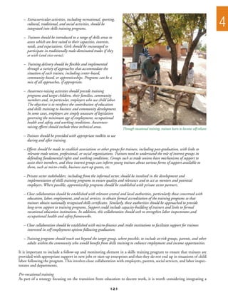 –	 Extracurricular activities, including recreational, sporting,
   		 cultural, traditional, and social activities, should be
   		 integrated into skills training programs.
                                                                                                                                            4
   –	 Trainees should be introduced to a range of skills areas to
   	 assess which are best suited to their capacities, interests,
   	 needs, and expectations. Girls should be encouraged to
   	 participate in traditionally male-dominated trades if they
   	 so wish (and vice-versa).

   –	 Training delivery should be flexible and implemented
   	 through a variety of approaches that accommodate the
   	 situation of each trainee, including center-based,
   	 community-based, or apprenticeships. Programs can be a
   	 mix of all approaches, if appropriate.

   –	 Awareness-raising activities should precede training
   	 programs and target children, their families, community
   	 members and, in particular, employers who use child labor.
   	 The objective is to reinforce the contribution of education
   	 and skills training to business and community development.
   	 In some cases, employers are simply unaware of legislation
   	 governing the minimum age of employment, occupational
   	 health and safety, and working conditions. Awareness-
   	 raising efforts should include these technical areas.             Through vocational training, trainees learn to become self-reliant
   – Trainees should be provided with appropriate toolkits to use
   	 during and after training.

   – Efforts should be made to establish associations or other groups for trainees, including post-graduation, with links to
   	 relevant trade union, professional, or social organizations. Trainees need to understand the role of interest groups in
   	 defending fundamental rights and working conditions. Groups such as trade unions have mechanisms of support to
   	 assist their members, and these interest groups can inform young trainees about various forms of support available to
   	 them, such as micro-credit, business start-up grants, etc.

   – Private sector stakeholders, including from the informal sector, should be involved in the development and
   	 implementation of skills training programs to ensure quality and relevance and to act as mentors and potential
   	 employers. Where possible, apprenticeship programs should be established with private sector partners.

   – Close collaboration should be established with relevant central and local authorities, particularly those concerned with
   	 education, labor, employment, and social services, to obtain formal accreditation of the training programs so that
   	 trainees obtain nationally recognized skills certificates. Similarly, these authorities should be approached to provide
   	 long-term support to training programs. Support could include capacity-building of trainers and links to formal
   	 vocational education institutions. In addition, this collaboration should seek to strengthen labor inspectorates and
   	 occupational health and safety frameworks.

   – Close collaboration should be established with micro-finance and credit institutions to facilitate support for trainees
   	 interested in self-employment options following graduation.

   – Training programs should reach out beyond the target group, where possible, to include at-risk groups, parents, and other
   	 adults within the community who would benefit from skills training to enhance employment and income opportunities.

It is important to include a follow-up and monitoring element in a skills training program to ensure that trainees are
provided with appropriate support in new jobs or start-up enterprises and that they do not end up in situations of child
labor following the program. This involves close collaboration with employers, parents, social services, and labor inspec-
torates and departments.

Pre-vocational training
As part of a strategy focusing on the transition from education to decent work, it is worth considering integrating a

                                                               121
 