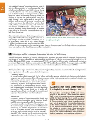 “pre-vocational training” component into the project’s

4   activities. This constitutes an introductory period prior
    to full vocational education and skills training, during
    which beneficiaries and other at-risk children partici-
    pate in short workshops on a range of skills for differ-
    ent trades. These introductory workshops enable the
    children to “try out” the trades that have been iden-
    tified through a labor market analysis and, with the
    guidance and support of vocational counselors and
    employers, to choose the skills set best suited to their
    needs, abilities, academic capacities, and aspirations.
    For example, CARD in Sierra Leone provided ben-
    eficiaries with basic theory classes on each of the four
    trades offered at the training center and counseling to
    help them choose one.

    Pre-vocational training can also be integrated into pri-
    mary and secondary education programs as a means to Training instructors must be able to internalize and respect basic
    help younger children decide what they would like to principles of child rights
    do in their work careers later in life. Children thus get
    a feel for what they enjoy and what interests them. This
    will help them choose an appropriate training program when the time comes, and can also help training centers, institu-
    tions, and employers plan ahead for courses and apprenticeships.



    3.1 Creating an enabling environment for vocational education and skills training
    A significant element of creating an enabling environment for vocational education and skills training is the involvement
    and support of as many stakeholders as possible and the establishment of effective partnerships. For example, CLASSE
    in Côte d’Ivoire and Mali worked with a wide range of NGOs experienced in different fields, including skills instructors,
    government departments, the donor community, and ILO-IPEC, and in the case of Côte d’Ivoire, private industry. This
    process took considerable time at the outset of the project but ultimately became the hallmark of CLASSE.

    Having selected the target communities and defined the purpose of any vocational education and skills training interven-
    tions, organizations will need to address the following points:
       Community support:
       As with all projects of this nature, it is vital to inform and involve potential stakeholders in the community in its de-
       velopment and implementation. This will require awareness-raising while assessing existing vocational education and
       skills training activities and the needs and demands of the
       beneficiaries, their families, the labor market, and the
       community in general. Working closely with commu-                   4b
       nity stakeholders, including children, provides insight
       into the local context and enhances the design of training        AJA: Linking non-formal and formal skills
       interventions. The program should not be unilaterally             training in the accreditation process
       imposed but should take root through the ownership and
       support of the stakeholders and the beneficiaries.                The apprentices participating in the AJA skills training
                                                                        program in Mali attained a level of skill that enabled
       Infrastructure                                                   them to take the national professional entrance exams
       Preparatory surveys of target communities should map             (ANPE) for “dual” training. This is a state-sponsored
       existing training institutions and/or programs already           program that combines basic education and profession-
       available or any that are planned in the short term.             al training. Following these exams, some beneficiaries
                                                                        were able to go on to full-time vocational education
       This is important for several reasons. First, it gives an idea
                                                                        at the state-run education center. Their achievement
       of what training is already available to children in the         of this level of competence had a profound effect on
       community and whether the problem is mainly one of               the attitudes of employers toward these apprentices
       access. If access is the problem, then awareness-raising,        and to apprentices more generally. Where relevant, the
       advocacy, and capacity-building may be necessary.                program also helped apprentices to obtain birth certifi-
       Second, if other training providers exist, it means that         cates to enable them to access formal institutions.
       organizations can work with these to ensure that

                                                                 122
 