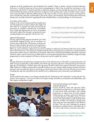 programs are both complementary and interlinked. For example, if there is already a formal vocational education
institution, it would be important to know what training programs it offers, how accessible the institution is to the
target group, and whether it would be possible to implement program activities through this institution. This would
involve detailed discussions with the institution management and teaching staff to assess local labor market require-
                                                                                                                                     4
ments and potentially to add other skills training to the range on offer, to ensure relevant capacity and equipment,
and to include basic education and life skills as part of the courses to be developed. Third, knowing what institutions
already exist may help in decisions regarding the need to build facilities, renovate buildings, or rent classrooms.

Local labor market analysis
Analysis of the current and potential local employment
and self-employment situation will provide insight into
what skills are in demand and what post-training op-
portunities are available to beneficiaries. If unemploy-          If unemployment is high and opportunities
ment is high and opportunities are scarce, the program
will need to address this through a comprehensive post-           are scarce, the program will need to address
training job-placement approach. (See Section 3.2.)

Apprenticeship programs                                             this through a comprehensive post-training
Existing apprenticeship programs should be part of the
institutional mapping exercise and an assessment car-
ried out that analyzes their effectiveness, working con-
                                                                    job-placement approach
ditions, health and safety, age and sex of the apprentices,
provision of basic education, level of practical training,
follow-up, and accreditation. Apprentices may also be working in traditional and informal trades that are less visible
than in the formal sector. The assessment should include discussions with apprentices and parents to understand their
expectations and the extent to which these are being met. Discussions with potential employers should be conducted
sensitively and in a spirit of constructive collaboration to avoid compromising the future availability of apprenticeship
programsand to ensure employers will observe safe practices and not exploit the trainees.

Age
The age of the project beneficiaries is an important factor in the selection process. Normally, vocational education and
skills training are applicable to older children, beyond the age of primary education and approaching the minimum
legal age of employment. Children below this age group should be linked into primary education interventions.
Older children or children in particularly vulnerable situations are more suited to skills training combined with basic
education and may prefer this option to returning to a school environment. Clear criteria for the selection of trainees,
including their age and vulnerability levels, should be set in collaboration with communities and stakeholders.

Gender
As the world of work evolves, it is no longer only girls who do “hairdressing” and “embroidery” or boys who do “me-
chanics” and “carpentry.” Care must be taken to introduce change sensitively in consultation with stakeholders, and
their support and guidance sought.

                                                                    Local and national government support
                                                                    and policy frameworks
                                                                    Contact should be made with education, labor,
                                                                    and employment departments at the local, region-
                                                                    al, and central levels, particularly with training
                                                                    institutions, to explore areas of mutual support.
                                                                    Unlike primary, secondary, and tertiary education,
                                                                    vocational education and skills training are inter-
                                                                    sectoral, with responsibility usually shared between
                                                                    ministries of labor and education, though quite
                                                                    often under the sole responsibility of the Ministry
                                                                    of Labor. This can create challenges for program
                                                                    development, implementation, and follow-up, so
                                                                    it is vital to talk to those concerned in all sectors.


                                                                    Appropriate training for a variety of skills empowers children
                                                                    and helps them become more confident in their abilities

                                                        123
 