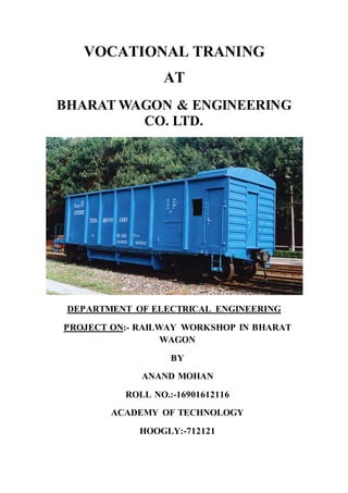 VOCATIONAL TRANING
AT
BHARAT WAGON & ENGINEERING
CO. LTD.
DEPARTMENT OF ELECTRICAL ENGINEERING
PROJECT ON:- RAILWAY WORKSHOP IN BHARAT
WAGON
BY
ANAND MOHAN
ROLL NO.:-16901612116
ACADEMY OF TECHNOLOGY
HOOGLY:-712121
 
