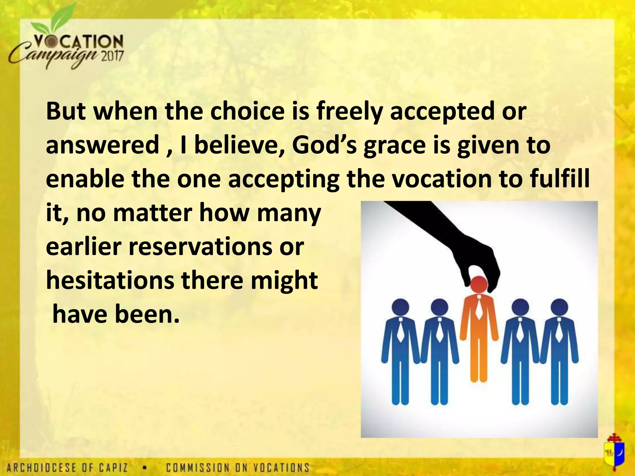 But when the choice is freely accepted or
answered , I believe, God’s grace is given to
enable the one accepting the vocation to fulfill
it, no matter how many
earlier reservations or
hesitations there might
have been.
 