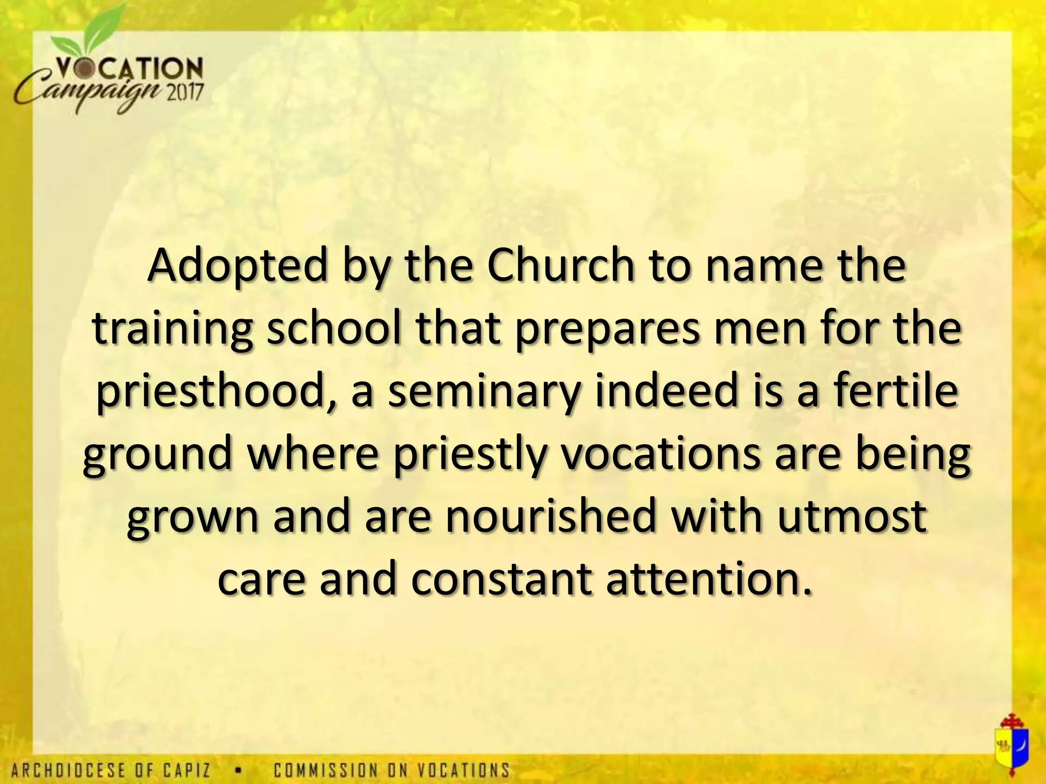 Adopted by the Church to name the
training school that prepares men for the
priesthood, a seminary indeed is a fertile
ground where priestly vocations are being
grown and are nourished with utmost
care and constant attention.
 