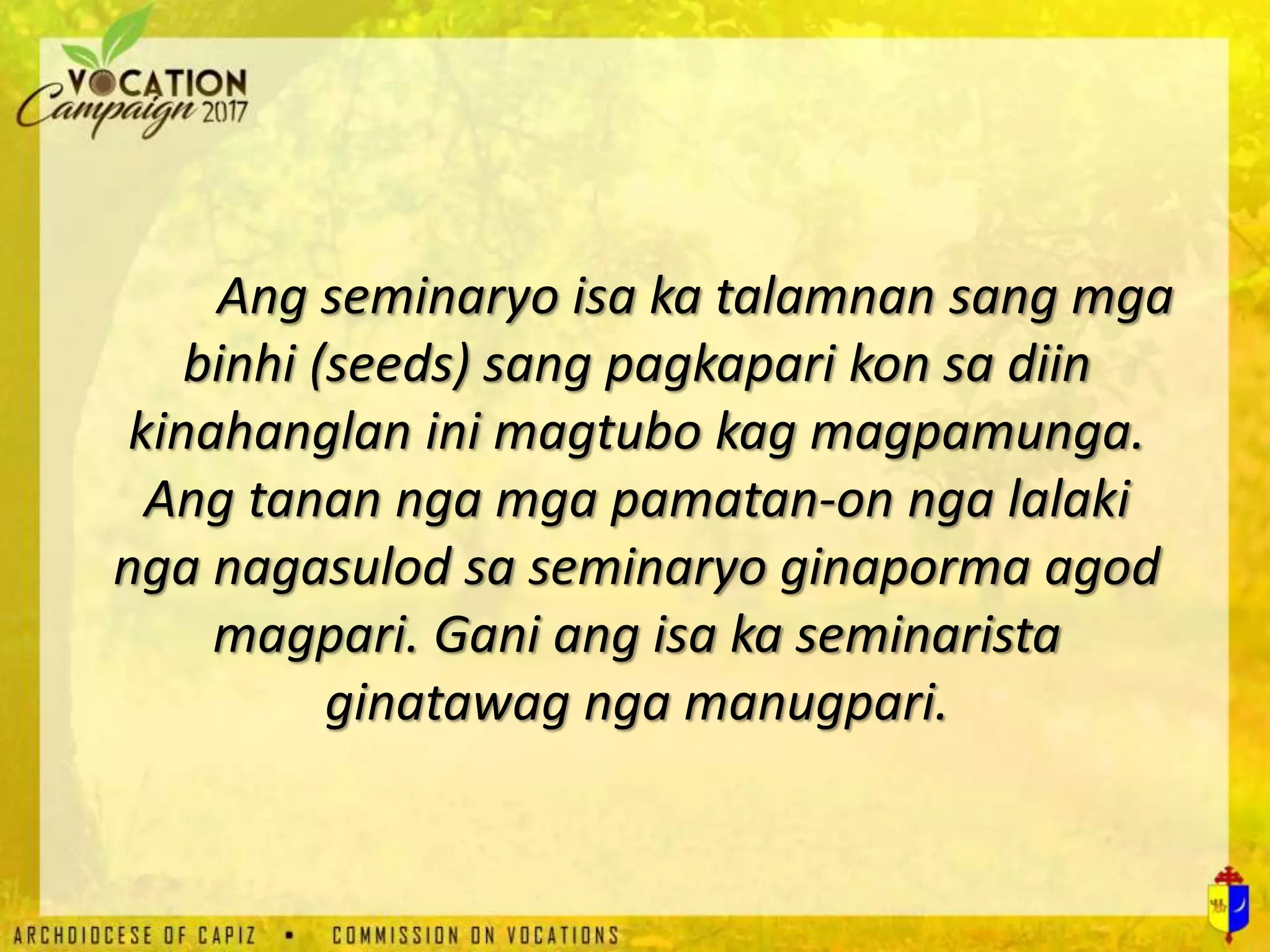 Ang seminaryo isa ka talamnan sang mga
binhi (seeds) sang pagkapari kon sa diin
kinahanglan ini magtubo kag magpamunga.
Ang tanan nga mga pamatan-on nga lalaki
nga nagasulod sa seminaryo ginaporma agod
magpari. Gani ang isa ka seminarista
ginatawag nga manugpari.
 