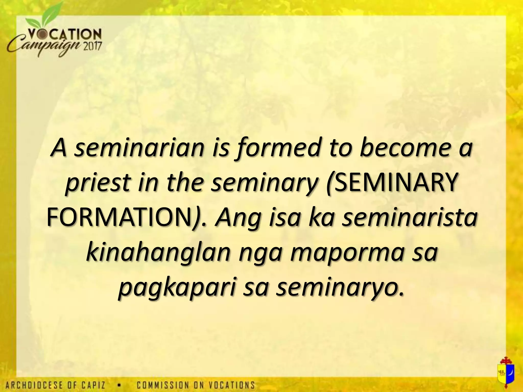 A seminarian is formed to become a
priest in the seminary (SEMINARY
FORMATION). Ang isa ka seminarista
kinahanglan nga maporma sa
pagkapari sa seminaryo.
 