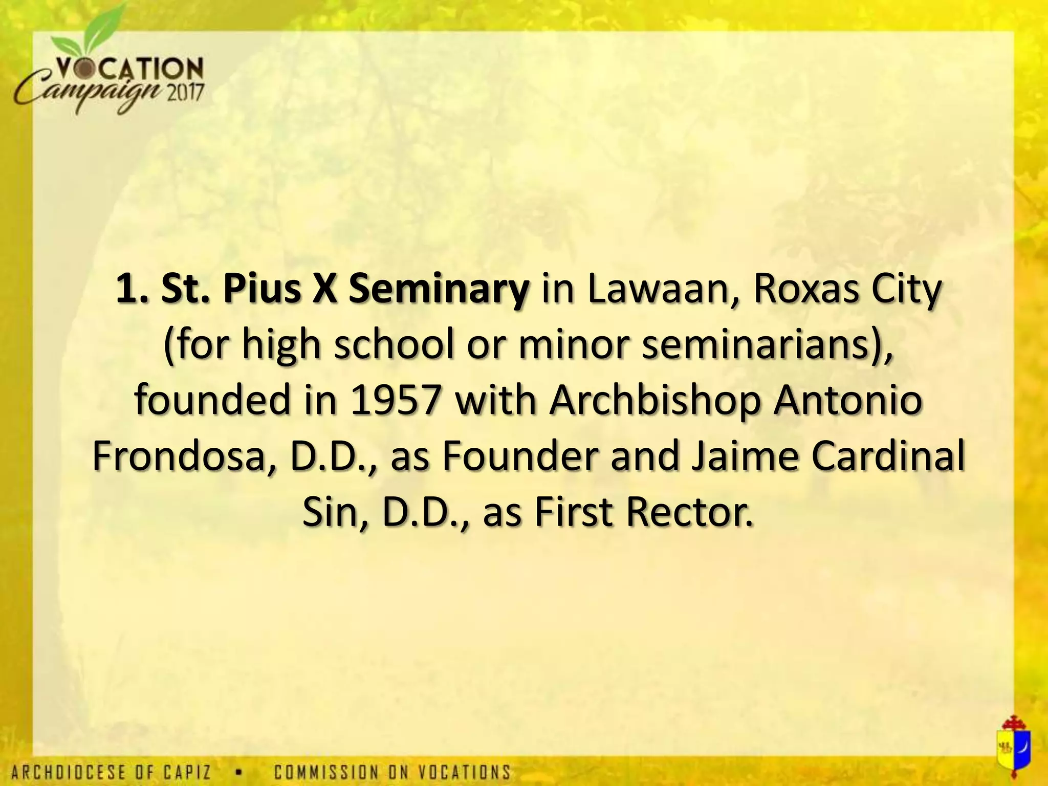 1. St. Pius X Seminary in Lawaan, Roxas City
(for high school or minor seminarians),
founded in 1957 with Archbishop Antonio
Frondosa, D.D., as Founder and Jaime Cardinal
Sin, D.D., as First Rector.
 