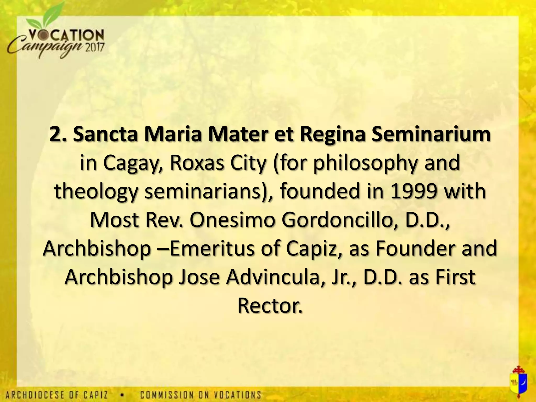 2. Sancta Maria Mater et Regina Seminarium
in Cagay, Roxas City (for philosophy and
theology seminarians), founded in 1999 with
Most Rev. Onesimo Gordoncillo, D.D.,
Archbishop –Emeritus of Capiz, as Founder and
Archbishop Jose Advincula, Jr., D.D. as First
Rector.
 