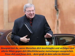 Gesegnet bist du, wenn Menschen dich beschimpfen und verfolgen und
allerlei Böses gegen dich fälschlicherweise meinetwegen aussprechen.
Freue dich und freue dich, - denn groß ist dein Lohn im Himmel.
 
