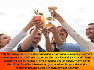 1718 Die Seligpreisungen entsprechen dem natürlichen Verlangen nach Glück.
Dieser Wunsch ist göttlichen Ursprungs: Gott hat ihn in das menschliche Herz
gelegt, um den Menschen zu dem zu ziehen, der ihn allein erfüllen kann:
Wir alle wollen glücklich leben; im ganzen Menschengeschlecht gibt
es niemanden, der dieser Behauptung nicht zustimmt
 