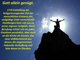 Gott allein genügt.
1719 Enthüllung der
Seligpreisungendas Ziel der
menschlichen Existenz,das
endgültige Ende menschlicher
Handlungen:Gott ruft uns zu
seiner eigenen Seligkeit. Diese
Berufung richtet sich an jeden
Einzelnen persönlich, aber auch
an die Kirche als Ganzes, das
neue Volkbestehend aus
denen, die angenommen
habendie Verheißung und
lebe davon im Glauben
 