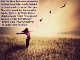 1720 Das Neue Testament verwendet
mehrere Ausdrücke, um die Seligkeit
zu charakterisieren, zu der Gott den
Menschen beruft:das Kommen des
Reiches Gottes;- die Vision Gottes:
„Glückselig, die reinen Herzens sind,
denn sie werden Gott schauen“
- Eintritt in die Freude des Herrn;
- in Gottes Ruhe eintreten:
 