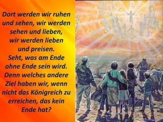Dort werden wir ruhen
und sehen, wir werden
sehen und lieben,
wir werden lieben
und preisen.
Seht, was am Ende
ohne Ende sein wird.
Denn welches andere
Ziel haben wir, wenn
nicht das Königreich zu
erreichen, das kein
Ende hat?
 