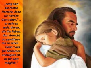 „Selig sind
die reinen
Herzens, denn
sie werden
Gott sehen.“ …
er geht so
weit, denen,
die ihn lieben,
das Vorrecht
zu gewähren,
ihn zu sehen. .
. .Denn "was
für Menschen
unmöglich ist,
ist für Gott
möglich."
 