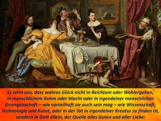 Es lehrt uns, dass wahres Glück nicht in Reichtum oder Wohlergehen,
in menschlichem Ruhm oder Macht oder in irgendeiner menschlichen
Errungenschaft – wie vorteilhaft sie auch sein mag – wie Wissenschaft,
Technologie und Kunst, oder in der Tat in irgendeiner Kreatur zu finden ist,
sondern in Gott allein, der Quelle alles Guten und aller Liebe:
 